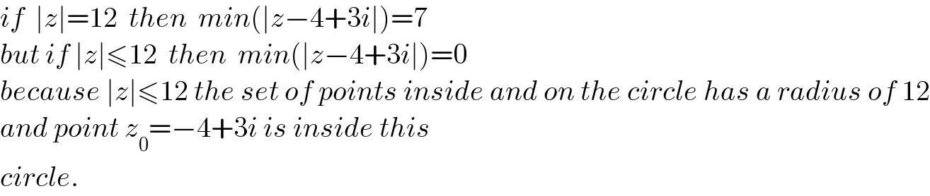 if  ∣z∣=12  then  min(∣z−4+3i∣)=7  but if ∣z∣≤12  then  min(∣z−4+3i∣)=0  because ∣z∣≤12 the set of points inside and on the circle has a radius of 12  and point z_0 =−4+3i is inside this   circle.  