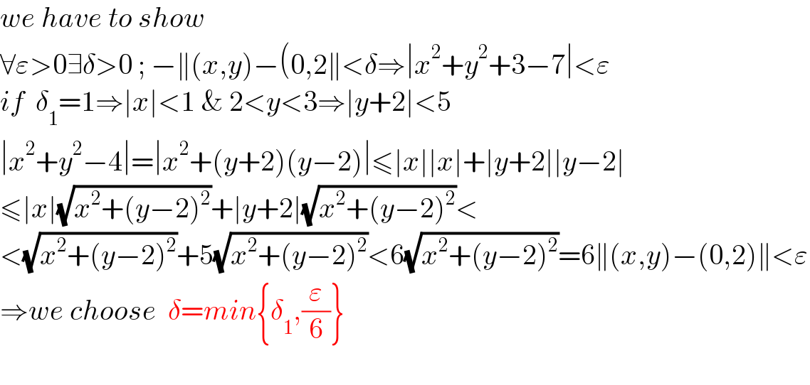 we have to show   ∀ε>0∃δ>0 ; −∥(x,y)−(0,2∥<δ⇒∣x^2 +y^2 +3−7∣<ε  if  δ_1 =1⇒∣x∣<1 & 2<y<3⇒∣y+2∣<5  ∣x^2 +y^2 −4∣=∣x^2 +(y+2)(y−2)∣≤∣x∣∣x∣+∣y+2∣∣y−2∣  ≤∣x∣(√(x^2 +(y−2)^2 ))+∣y+2∣(√(x^2 +(y−2)^2 ))<  <(√(x^2 +(y−2)^2 ))+5(√(x^2 +(y−2)^2 ))<6(√(x^2 +(y−2)^2 ))=6∥(x,y)−(0,2)∥<ε  ⇒we choose  δ=min{δ_1 ,(ε/6)}    