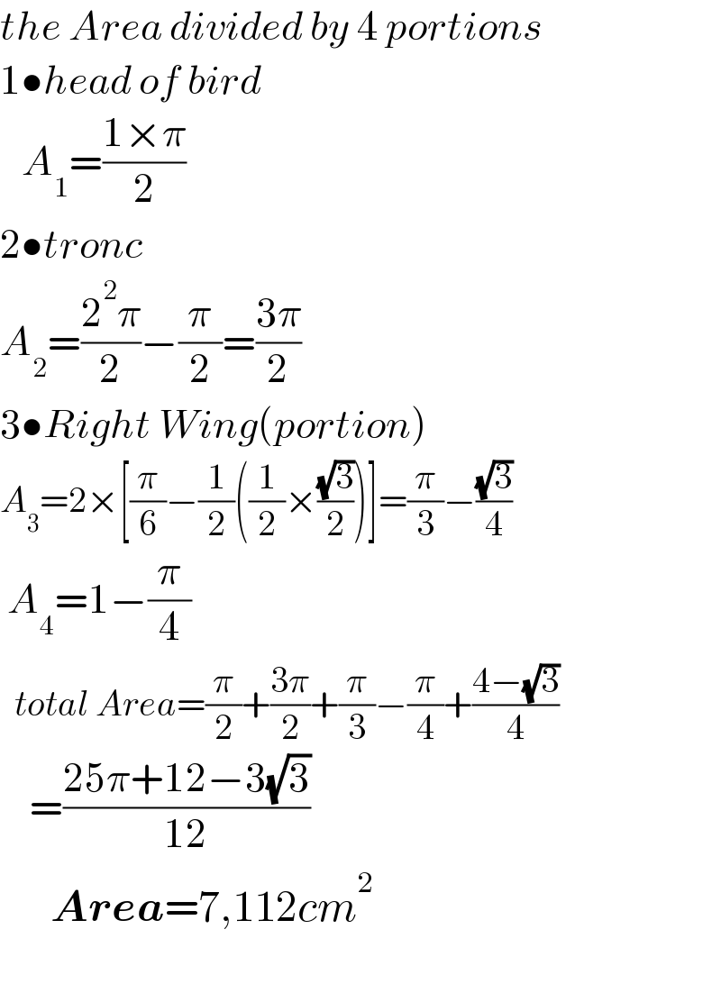 the Area divided by 4 portions  1•head of bird     A_1 =((1×π)/2)  2•tronc  A_2 =((2^2 π)/2)−(π/2)=((3π)/2)  3•Right Wing(portion)  A_3 =2×[(π/6)−(1/2)((1/2)×((√3)/2))]=(π/3)−((√3)/4)   A_4 =1−(π/4)    total Area=(π/2)+((3π)/2)+(π/3)−(π/4)+((4−(√3))/4)      =((25π+12−3(√3))/(12))         Area=7,112cm^2     