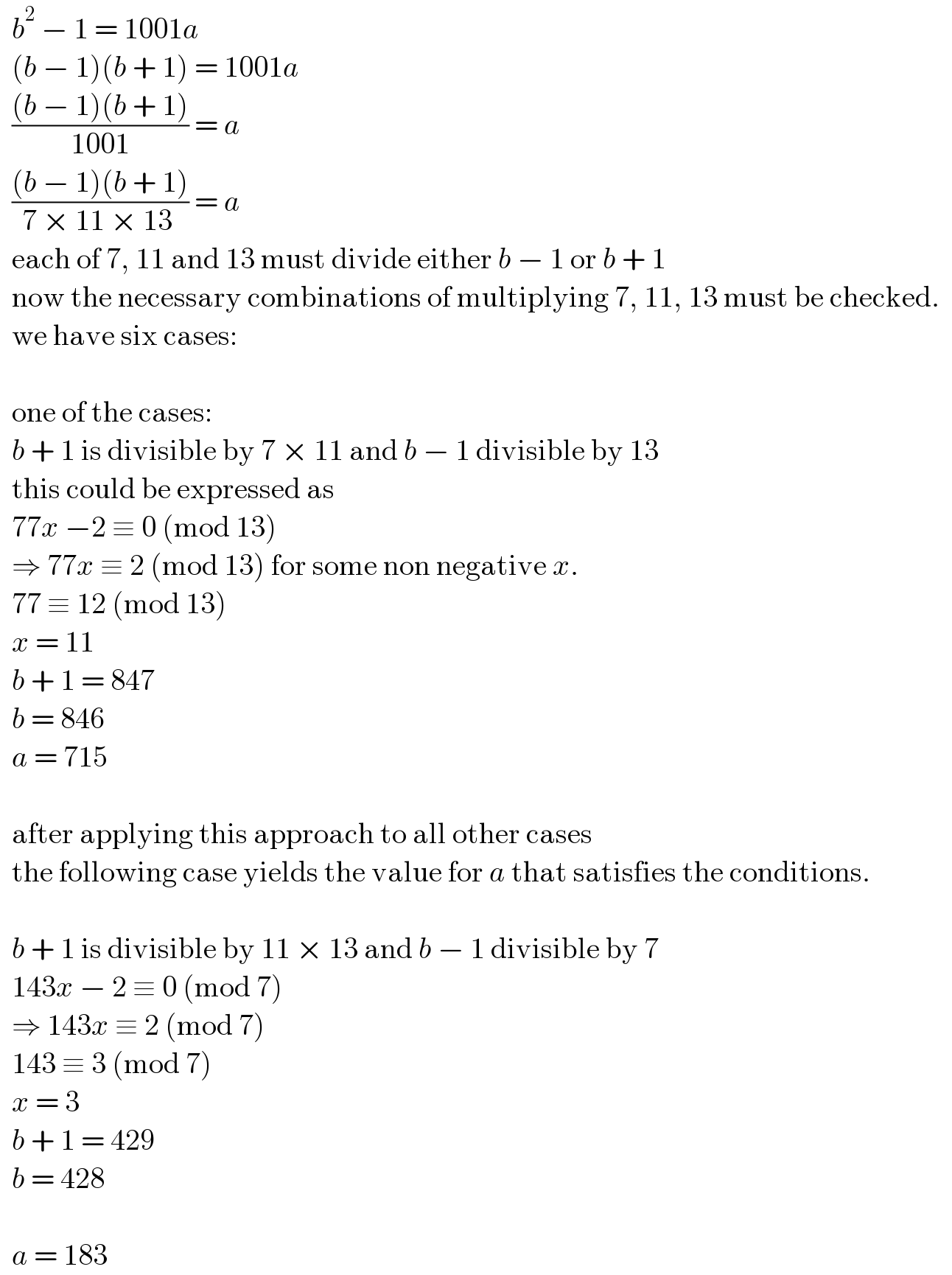   b^2  − 1 = 1001a    (b − 1)(b + 1) = 1001a    (((b − 1)(b + 1))/(1001)) = a    (((b − 1)(b + 1))/(7 × 11 × 13 )) = a    each of 7, 11 and 13 must divide either b − 1 or b + 1      now the necessary combinations of multiplying 7, 11, 13 must be checked.      we have six cases:        one of the cases:    b + 1 is divisible by 7 × 11 and b − 1 divisible by 13      this could be expressed as    77x −2 ≡ 0 (mod 13)     ⇒ 77x ≡ 2 (mod 13) for some non negative x.    77 ≡ 12 (mod 13)    x = 11    b + 1 = 847      b = 846    a = 715        after applying this approach to all other cases      the following case yields the value for a that satisfies the conditions.         b + 1 is divisible by 11 × 13 and b − 1 divisible by 7      143x − 2 ≡ 0 (mod 7)    ⇒ 143x ≡ 2 (mod 7)    143 ≡ 3 (mod 7)    x = 3    b + 1 = 429    b = 428        a = 183  