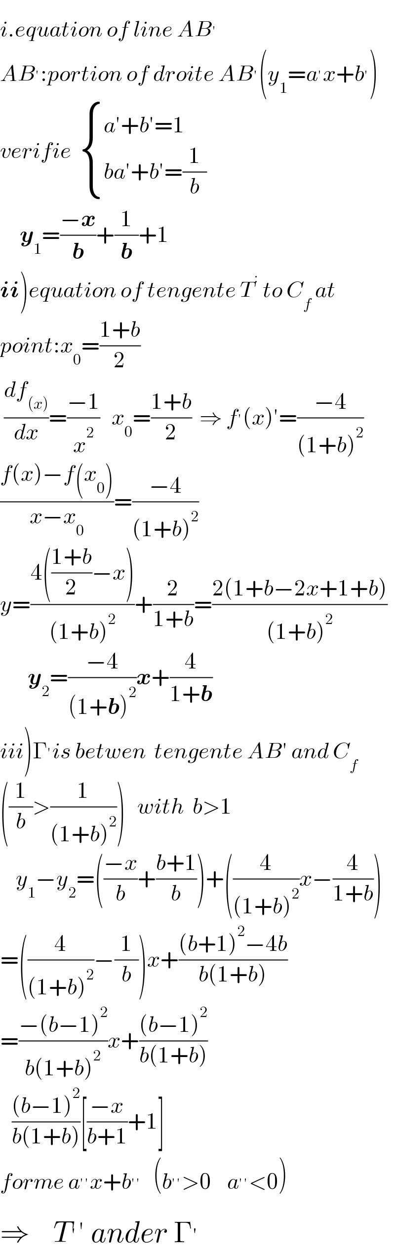 i.equation of line AB^′   AB^′ :portion of droite AB^′ (y_1 =a^′ x+b^′ )  verifie   { ((a^′ +b^′ =1)),((ba^′ +b′=(1/b))) :}          y_1 =((−x)/b)+(1/b)+1  ii)equation of tengente T^:  to C_f  at   point:x_0 =((1+b)/2)   (df_((x)) /dx)=((−1)/x^2 )   x_0 =((1+b)/2)  ⇒ f^′ (x)′=((−4)/((1+b)^2 ))   ((f(x)−f(x_0 ))/(x−x_0 ))=((−4)/((1+b)^2 ))  y=((4(((1+b)/2)−x))/((1+b)^2 ))+(2/(1+b))=((2(1+b−2x+1+b))/((1+b)^2 ))         y_2 =((−4)/((1+b)^2 ))x+(4/(1+b))  iii)Γ^′ is betwen  tengente AB′ and C_f   ((1/b)>(1/((1+b)^2 )))   with  b>1      y_1 −y_2 =(((−x)/b)+((b+1)/b))+((4/((1+b)^2 ))x−(4/(1+b)))  =((4/((1+b)^2 ))−(1/b))x+(((b+1)^2 −4b)/(b(1+b)))  =((−(b−1)^2 )/(b(1+b)^2 ))x+(((b−1)^2 )/(b(1+b)))     (((b−1)^2 )/(b(1+b)))[((−x)/(b+1))+1]  forme a^(′′) x+b^(′′)    (b^(′′) >0    a^(′′) <0)  ⇒    T^′ ′ ander Γ^′   