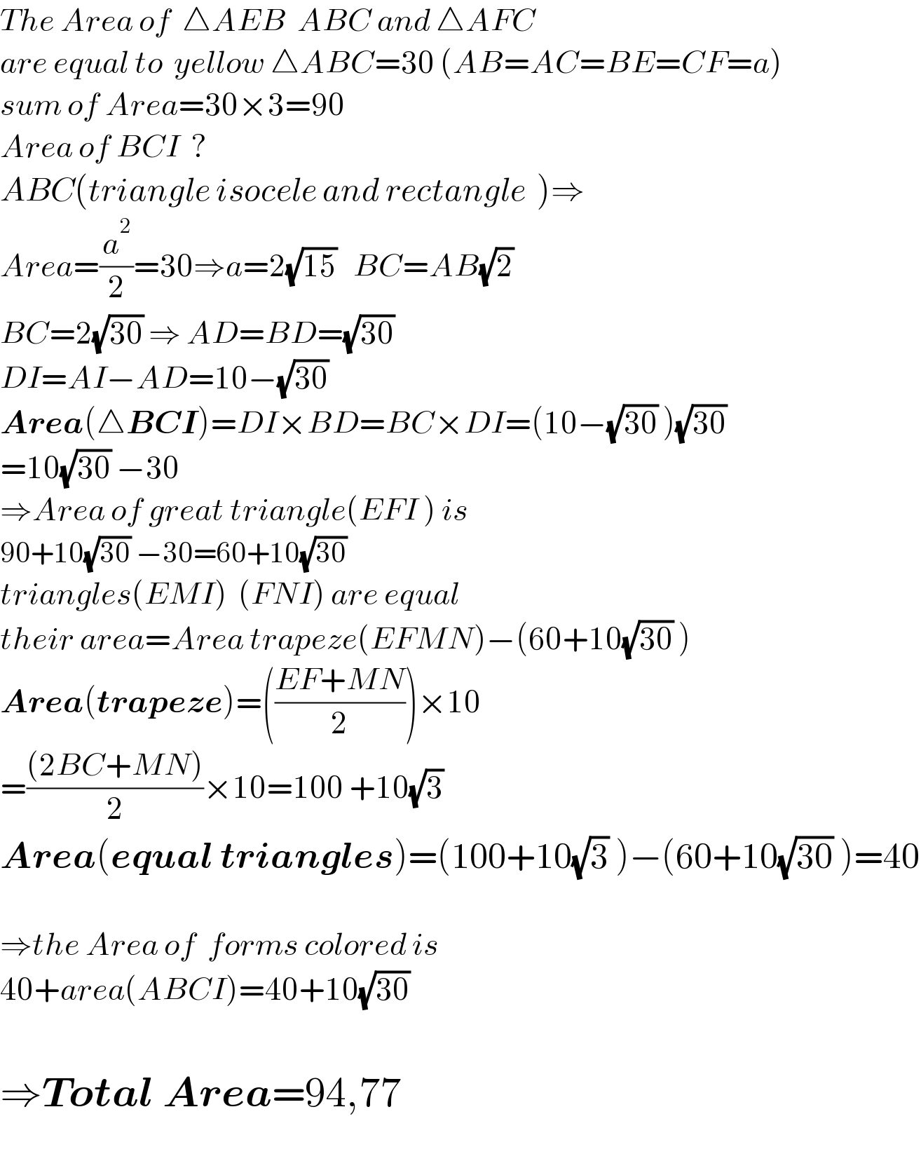 The Area of  △AEB  ABC and △AFC  are equal to  yellow △ABC=30 (AB=AC=BE=CF=a)  sum of Area=30×3=90  Area of BCI  ?  ABC(triangle isocele and rectangle  )⇒  Area=(a^2 /2)=30⇒a=2(√(15))   BC=AB(√2)   BC=2(√(30)) ⇒ AD=BD=(√(30))   DI=AI−AD=10−(√(30))   Area(△BCI)=DI×BD=BC×DI=(10−(√(30)) )(√(30))  =10(√(30)) −30  ⇒Area of great triangle(EFI ) is  90+10(√(30)) −30=60+10(√(30))   triangles(EMI)  (FNI) are equal  their area=Area trapeze(EFMN)−(60+10(√(30)) )  Area(trapeze)=(((EF+MN)/2))×10  =(((2BC+MN))/2)×10=100 +10(√3)   Area(equal triangles)=(100+10(√3) )−(60+10(√(30)) )=40    ⇒the Area of  forms colored is  40+area(ABCI)=40+10(√(30))     ⇒Total Area=94,77    