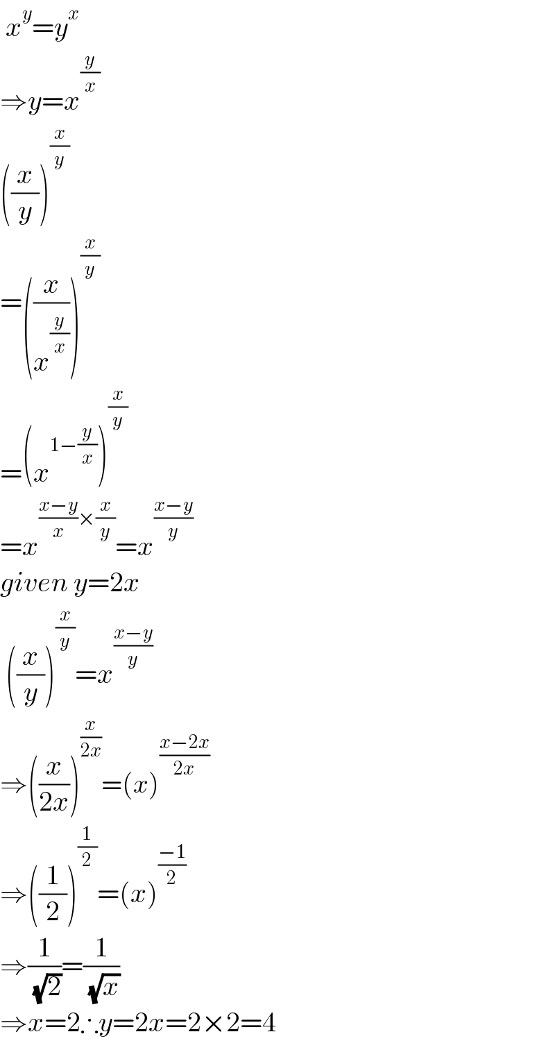  x^y =y^x   ⇒y=x^(y/x)   ((x/y))^(x/y)   =((x/x^(y/x) ))^(x/y)   =(x^(1−(y/x)) )^(x/y)   =x^(((x−y)/x)×(x/y)) =x^((x−y)/y)   given y=2x   ((x/y))^(x/y) =x^((x−y)/y)   ⇒((x/(2x)))^(x/(2x)) =(x)^((x−2x)/(2x))   ⇒((1/2))^(1/2) =(x)^((−1)/2)   ⇒(1/( (√2)))=(1/( (√x)))  ⇒x=2∴y=2x=2×2=4  