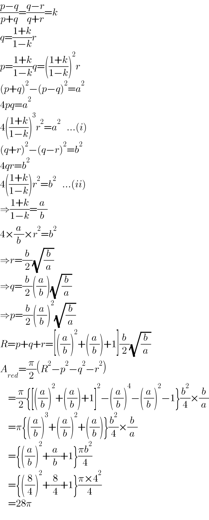 ((p−q)/(p+q))=((q−r)/(q+r))=k  q=((1+k)/(1−k))r  p=((1+k)/(1−k))q=(((1+k)/(1−k)))^2 r  (p+q)^2 −(p−q)^2 =a^2   4pq=a^2   4(((1+k)/(1−k)))^3 r^2 =a^2    ...(i)  (q+r)^2 −(q−r)^2 =b^2   4qr=b^2   4(((1+k)/(1−k)))r^2 =b^2    ...(ii)  ⇒((1+k)/(1−k))=(a/b)  4×(a/b)×r^2 =b^2   ⇒r=(b/2)(√(b/a))  ⇒q=(b/2)((a/b))(√(b/a))  ⇒p=(b/2)((a/b))^2 (√(b/a))  R=p+q+r=[((a/b))^2 +((a/b))+1](b/2)(√(b/a))  A_(red) =(π/2)(R^2 −p^2 −q^2 −r^2 )      =(π/2){[((a/b))^2 +((a/b))+1]^2 −((a/b))^4 −((a/b))^2 −1}(b^2 /4)×(b/a)      =π{((a/b))^3 +((a/b))^2 +((a/b))}(b^2 /4)×(b/a)      ={((a/b))^2 +(a/b)+1}((πb^2 )/4)      ={((8/4))^2 +(8/4)+1}((π×4^2 )/4)      =28π  