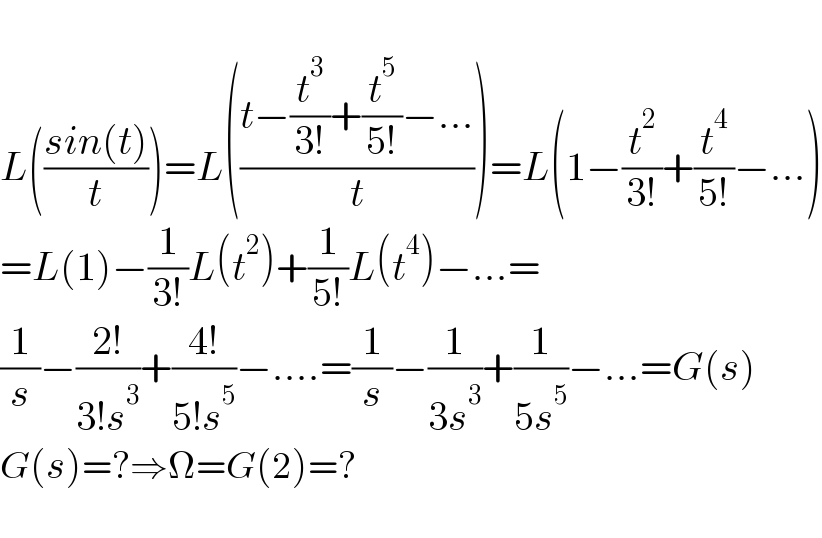   L(((sin(t))/t))=L(((t−(t^3 /(3!))+(t^5 /(5!))−...)/t))=L(1−(t^2 /(3!))+(t^4 /(5!))−...)  =L(1)−(1/(3!))L(t^2 )+(1/(5!))L(t^4 )−...=  (1/s)−((2!)/(3!s^3 ))+((4!)/(5!s^5 ))−....=(1/s)−(1/(3s^3 ))+(1/(5s^5 ))−...=G(s)  G(s)=?⇒Ω=G(2)=?    