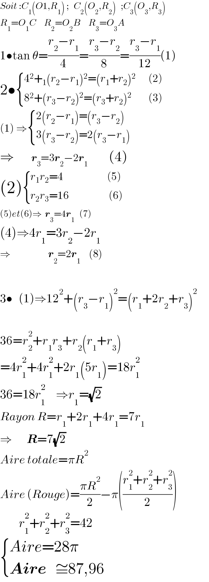 Soit :C_1 (O1,R_1 ) ;   C_2 (O_2 ,R_2 )   ;C_3 (O_3 ,R_3 )  R_1 =O_1 C     R_2 =O_2 B     R_3 =O_3 A  1•tan θ=((r_2 −r_1 )/4)=((r_3 −r_2 )/8)=((r_3 −r_1 )/(12))(1)  2• { ((4^2 +_1 (r_2 −r_1 )^2 =(r_1 +r_2 )^2       (2))),((8^2 +(r_3 −r_2 )^2 =(r_3 +r_2 )^2         (3))) :}  (1) ⇒ { ((2(r_2 −r_1 )=(r_3 −r_2 ))),((3(r_3 −r_2 )=2(r_3 −r_1 ))) :}     ⇒       r_3 =3r_2 −2r_1         (4)  (2) { ((r_1 r_2 =4                     (5))),((r_2 r_3 =16                   (6))) :}  (5)et(6)⇒  r_3 =4r_1    (7)  (4)⇒4r_1 =3r_2 −2r_1          ⇒                  r_2 =2r_1     (8)    3•   (1)⇒12^2 +(r_3 −r_1 )^2 =(r_1 +2r_2 +r_3 )^2     36=r_2 ^2 +r_1 r_3 +r_2 (r_1 +r_3 )  =4r_1 ^2 +4r_1 ^2 +2r_1 (5r_1 )=18r_1 ^2   36=18r_1 ^2      ⇒r_1 =(√2)   Rayon R=r_1 +2r_1 +4r_1 =7r_1   ⇒       R=7(√2)  Aire totale=πR^2   Aire (Rouge)=((πR^2 )/2)−π(((r_1 ^2 +r_2 ^2 +r_3 ^2 )/2))           r_1 ^2 +r_2 ^2 +r_3 ^2 =42   { ((Aire=28π)),((Aire   ≅87,96)) :}  