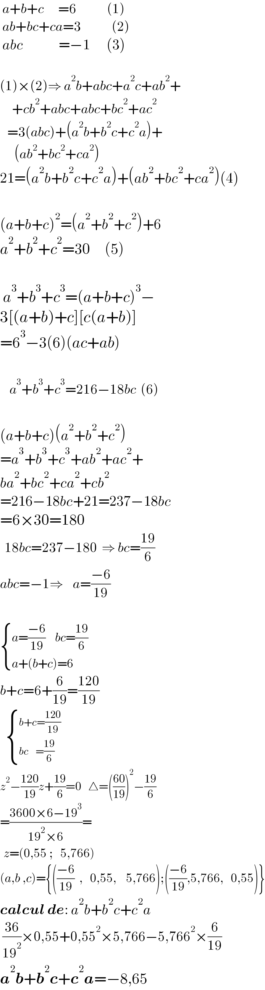  a+b+c      =6             (1)   ab+bc+ca=3             (2)   abc               =−1       (3)    (1)×(2)⇒ a^2 b+abc+a^2 c+ab^2 +       +cb^2 +abc+abc+bc^2 +ac^2      =3(abc)+(a^2 b+b^2 c+c^2 a)+        (ab^2 +bc^2 +ca^2 )  21=(a^2 b+b^2 c+c^2 a)+(ab^2 +bc^2 +ca^2 )(4)    (a+b+c)^2 =(a^2 +b^2 +c^2 )+6  a^2 +b^2 +c^2 =30     (5)     a^3 +b^3 +c^3 =(a+b+c)^3 −  3[(a+b)+c][c(a+b)]  =6^3 −3(6)(ac+ab)        a^3 +b^3 +c^3 =216−18bc  (6)    (a+b+c)(a^2 +b^2 +c^2 )  =a^3 +b^3 +c^3 +ab^2 +ac^2 +  ba^2 +bc^2 +ca^2 +cb^2   =216−18bc+21=237−18bc  =6×30=180    18bc=237−180  ⇒ bc=((19)/6)  abc=−1⇒    a=((−6)/(19))     { ((a=((−6)/(19))    bc=((19)/6))),((a+(b+c)=6)) :}  b+c=6+(6/(19))=((120)/(19))      { ((b+c=((120)/(19)))),((bc    =((19)/6))) :}  z^2 −((120)/(19))z+((19)/6)=0   △=(((60)/(19)))^2 −((19)/6)  =((3600×6−19^3 )/(19^2 ×6))=     z=(0,55 ;   5,766)     (a,b ,c)={(((−6)/(19))  ,   0,55,    5,766);(((−6)/(19)),5,766,   0,55)}  calcul de: a^2 b+b^2 c+c^2 a   ((36)/(19^2 ))×0,55+0,55^2 ×5,766−5,766^2 ×(6/(19))  a^2 b+b^2 c+c^2 a=−8,65  