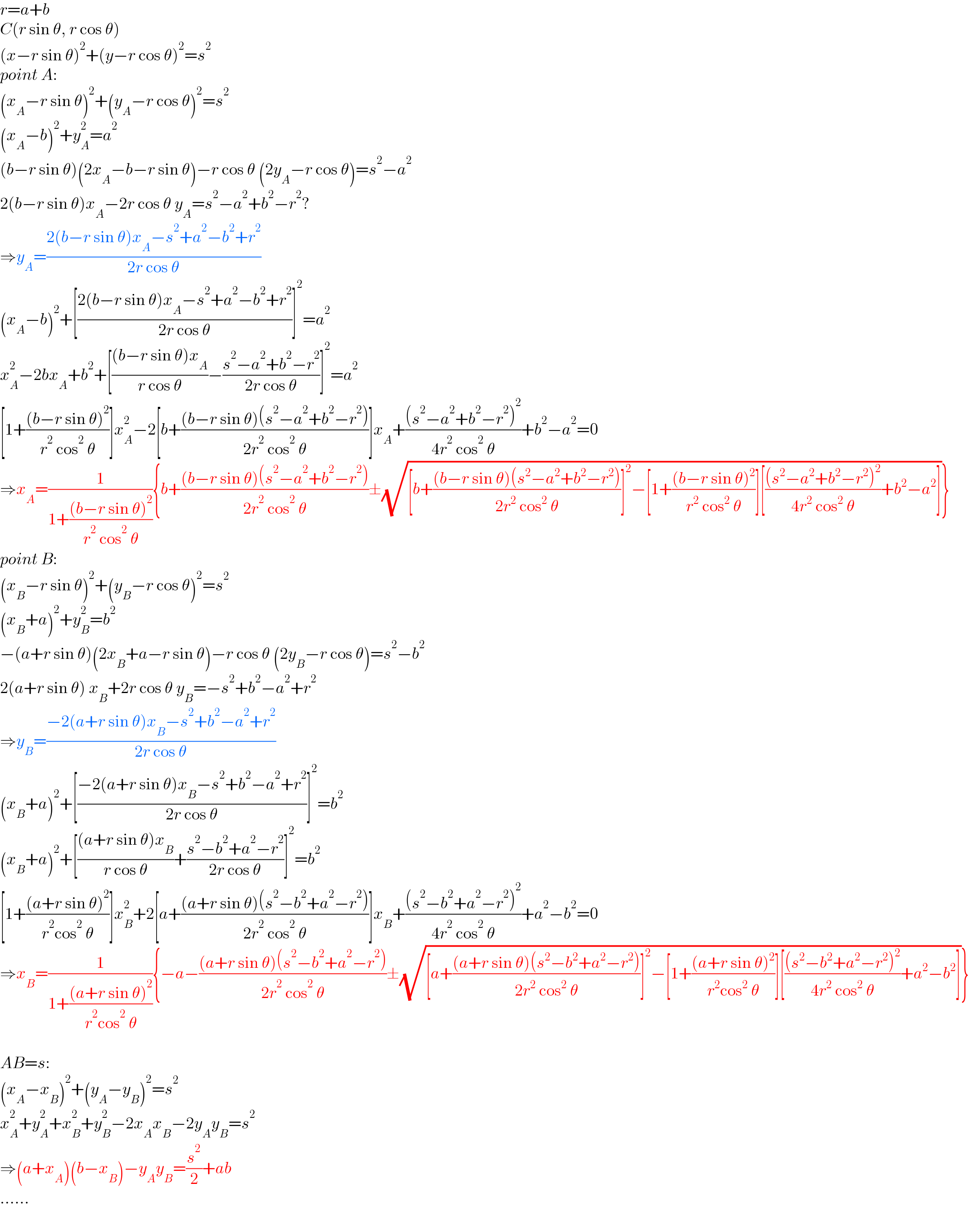 r=a+b  C(r sin θ, r cos θ)  (x−r sin θ)^2 +(y−r cos θ)^2 =s^2   point A:  (x_A −r sin θ)^2 +(y_A −r cos θ)^2 =s^2   (x_A −b)^2 +y_A ^2 =a^2   (b−r sin θ)(2x_A −b−r sin θ)−r cos θ (2y_A −r cos θ)=s^2 −a^2   2(b−r sin θ)x_A −2r cos θ y_A =s^2 −a^2 +b^2 −r^2 ?  ⇒y_A =((2(b−r sin θ)x_A −s^2 +a^2 −b^2 +r^2 )/(2r cos θ))  (x_A −b)^2 +[((2(b−r sin θ)x_A −s^2 +a^2 −b^2 +r^2 )/(2r cos θ))]^2 =a^2   x_A ^2 −2bx_A +b^2 +[(((b−r sin θ)x_A )/(r cos θ))−((s^2 −a^2 +b^2 −r^2 )/(2r cos θ))]^2 =a^2   [1+(((b−r sin θ)^2 )/(r^2  cos^2  θ))]x_A ^2 −2[b+(((b−r sin θ)(s^2 −a^2 +b^2 −r^2 ))/(2r^2  cos^2  θ))]x_A +(((s^2 −a^2 +b^2 −r^2 )^2 )/(4r^2  cos^2  θ))+b^2 −a^2 =0  ⇒x_A =(1/(1+(((b−r sin θ)^2 )/(r^2  cos^2  θ)))){b+(((b−r sin θ)(s^2 −a^2 +b^2 −r^2 ))/(2r^2  cos^2  θ))±(√([b+(((b−r sin θ)(s^2 −a^2 +b^2 −r^2 ))/(2r^2  cos^2  θ))]^2 −[1+(((b−r sin θ)^2 )/(r^2  cos^2  θ))][(((s^2 −a^2 +b^2 −r^2 )^2 )/(4r^2  cos^2  θ))+b^2 −a^2 ]))}  point B:  (x_B −r sin θ)^2 +(y_B −r cos θ)^2 =s^2   (x_B +a)^2 +y_B ^2 =b^2   −(a+r sin θ)(2x_B +a−r sin θ)−r cos θ (2y_B −r cos θ)=s^2 −b^2   2(a+r sin θ) x_B +2r cos θ y_B =−s^2 +b^2 −a^2 +r^2   ⇒y_B =((−2(a+r sin θ)x_B −s^2 +b^2 −a^2 +r^2 )/(2r cos θ))  (x_B +a)^2 +[((−2(a+r sin θ)x_B −s^2 +b^2 −a^2 +r^2 )/(2r cos θ))]^2 =b^2   (x_B +a)^2 +[(((a+r sin θ)x_B )/(r cos θ))+((s^2 −b^2 +a^2 −r^2 )/(2r cos θ))]^2 =b^2   [1+(((a+r sin θ)^2 )/(r^2 cos^2  θ))]x_B ^2 +2[a+(((a+r sin θ)(s^2 −b^2 +a^2 −r^2 ))/(2r^2  cos^2  θ))]x_B +(((s^2 −b^2 +a^2 −r^2 )^2 )/(4r^2  cos^2  θ))+a^2 −b^2 =0  ⇒x_B =(1/(1+(((a+r sin θ)^2 )/(r^2 cos^2  θ)))){−a−(((a+r sin θ)(s^2 −b^2 +a^2 −r^2 ))/(2r^2  cos^2  θ))±(√([a+(((a+r sin θ)(s^2 −b^2 +a^2 −r^2 ))/(2r^2  cos^2  θ))]^2 −[1+(((a+r sin θ)^2 )/(r^2 cos^2  θ))][(((s^2 −b^2 +a^2 −r^2 )^2 )/(4r^2  cos^2  θ))+a^2 −b^2 ]))}    AB=s:  (x_A −x_B )^2 +(y_A −y_B )^2 =s^2   x_A ^2 +y_A ^2 +x_B ^2 +y_B ^2 −2x_A x_B −2y_A y_B =s^2   ⇒(a+x_A )(b−x_B )−y_A y_B =(s^2 /2)+ab  ......  