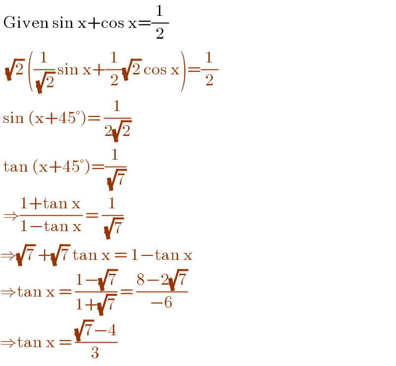  Given sin x+cos x=(1/2)    (√2) ((1/( (√2))) sin x+(1/2)(√2) cos x)=(1/2)   sin (x+45°)= (1/(2(√2)))    tan (x+45°)=(1/( (√7)))   ⇒((1+tan x)/(1−tan x)) = (1/( (√7)))  ⇒(√7) +(√7) tan x = 1−tan x  ⇒tan x = ((1−(√7))/(1+(√7))) = ((8−2(√7))/(−6))  ⇒tan x = (((√7)−4)/3)  