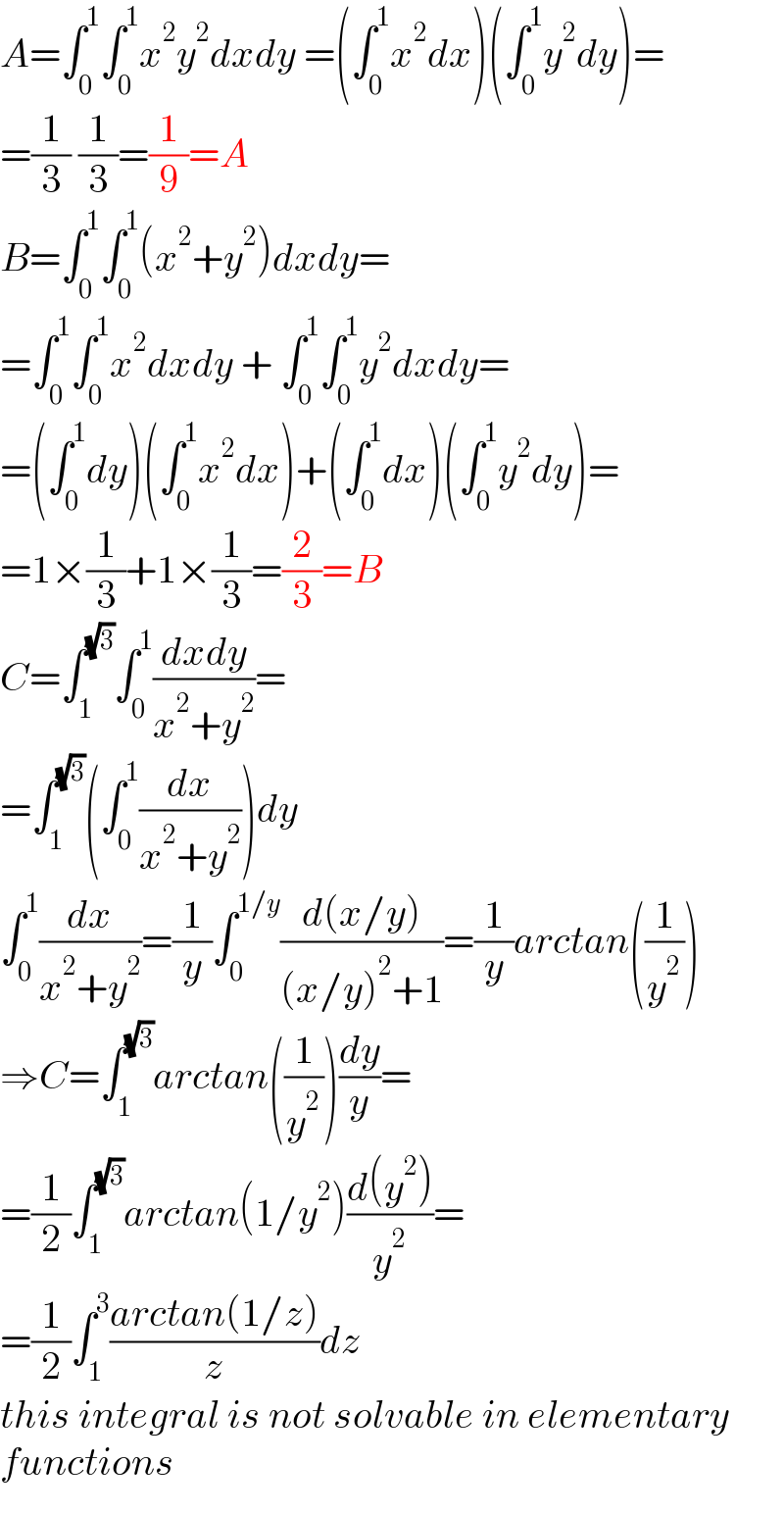 A=∫_0 ^1 ∫_0 ^1 x^2 y^2 dxdy =(∫_0 ^1 x^2 dx)(∫_0 ^1 y^2 dy)=  =(1/3) (1/3)=(1/9)=A  B=∫_0 ^1 ∫_0 ^1 (x^2 +y^2 )dxdy=  =∫_0 ^1 ∫_0 ^1 x^2 dxdy + ∫_0 ^1 ∫_0 ^1 y^2 dxdy=  =(∫_0 ^1 dy)(∫_0 ^1 x^2 dx)+(∫_0 ^1 dx)(∫_0 ^1 y^2 dy)=  =1×(1/3)+1×(1/3)=(2/3)=B  C=∫_1 ^(√3) ∫_0 ^1 ((dxdy)/(x^2 +y^2 ))=  =∫_1 ^(√3) (∫_0 ^1 (dx/(x^2 +y^2 )))dy  ∫_0 ^1 (dx/(x^2 +y^2 ))=(1/y)∫_0 ^(1/y) ((d(x/y))/((x/y)^2 +1))=(1/y)arctan((1/y^2 ))  ⇒C=∫_1 ^(√3) arctan((1/y^2 ))(dy/y)=  =(1/2)∫_1 ^(√3) arctan(1/y^2 )((d(y^2 ))/y^2 )=  =(1/2)∫_1 ^3 ((arctan(1/z))/z)dz  this integral is not solvable in elementary  functions  