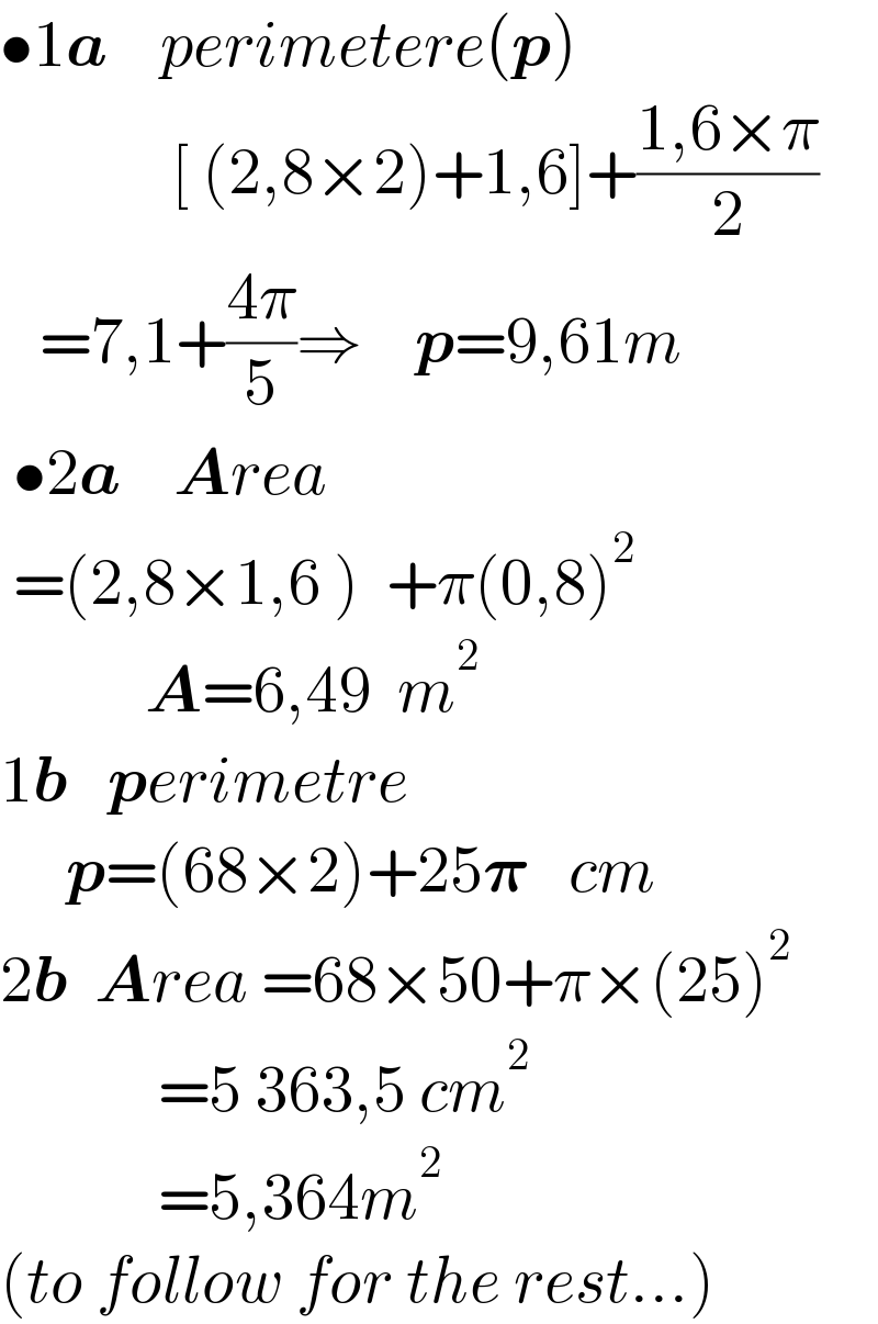 •1a    perimetere(p)               [ (2,8×2)+1,6]+((1,6×π)/2)     =7,1+((4π)/5)⇒    p=9,61m   •2a    Area    =(2,8×1,6 )  +π(0,8)^2              A=6,49  m^2   1b   perimetre       p=(68×2)+25𝛑   cm  2b  Area =68×50+π×(25)^2               =5 363,5 cm^2               =5,364m^2   (to follow for the rest...)  