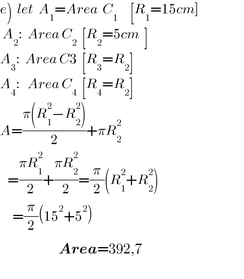 e)  let  A_1 =Area  C_1      [R_1 =15cm]   A_2 :  Area C_2   [R_2 =5cm  ]  A_3 :  Area C3  [R_3 =R_2 ]  A_4 :   Area C_4   [R_4 =R_2 ]  A=((π(R_1 ^2 −R_2 ^2 ))/2)+πR_2 ^2      =((πR_1 ^2 )/2)+((πR_2 ^2 )/2)=(π/2)(R_1 ^2 +R_2 ^2 )       =(π/2)(15^2 +5^2 )                        Area=392,7      