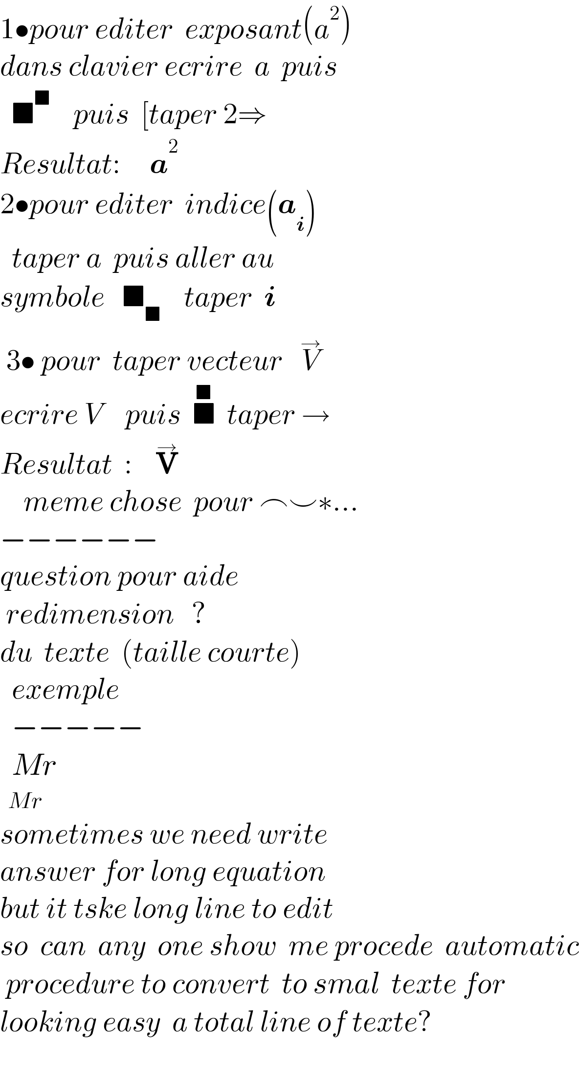 1•pour editer  exposant(a^2 )  dans clavier ecrire  a  puis        ■^■     puis  [taper 2⇒  Resultat:     a^2   2•pour editer  indice(a_i )    taper a  puis aller au   symbole   ■_■     taper  i   3• pour  taper vecteur   V^→      ecrire V    puis  ■^■   taper →  Resultat  :    V^→       meme chose  pour ⌢⌣∗...    −−−−−−  question pour aide   redimension   ?   du  texte  (taille courte)    exemple    −−−−−    Mr    Mr  sometimes we need write  answer for long equation  but it tske long line to edit  so  can  any  one show  me procede  automatic   procedure to convert  to smal  texte for   looking easy  a total line of texte?    