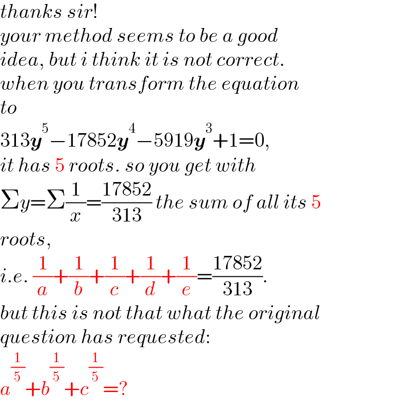 thanks sir!  your method seems to be a good  idea, but i think it is not correct.  when you transform the equation  to  313y^5 −17852y^4 −5919y^3 +1=0,  it has 5 roots. so you get with  Σy=Σ(1/x)=((17852)/(313)) the sum of all its 5  roots,  i.e. (1/a)+(1/b)+(1/c)+(1/d)+(1/e)=((17852)/(313)).  but this is not that what the original  question has requested:  a^(1/5) +b^(1/5) +c^(1/5) =?  