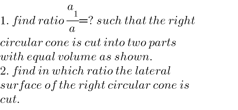 1. find ratio (a_1 /a)=? such that the right  circular cone is cut into two parts   with equal volume as shown.  2. find in which ratio the lateral   surface of the right circular cone is  cut.  