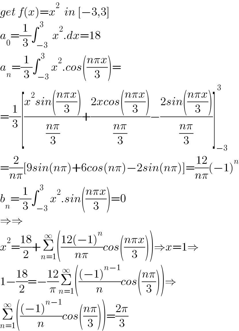 get f(x)=x^2   in [−3,3]     a_0 =(1/3)∫_(−3) ^( 3)  x^2 .dx=18  a_n =(1/3)∫_(−3) ^( 3) x^2 .cos(((nπx)/3))=  =(1/3)[((x^2 sin(((nπx)/3)))/((nπ)/3))+((2xcos(((nπx)/3)))/((nπ)/3))−((2sin(((nπx)/3)))/((nπ)/3))]_(−3) ^( 3)   =(2/(nπ))[9sin(nπ)+6cos(nπ)−2sin(nπ)]=((12)/(nπ))(−1)^n   b_n =(1/3)∫_(−3) ^( 3) x^2 .sin(((nπx)/3))=0  ⇒⇒  x^2 =((18)/2)+Σ_(n=1) ^∞ (((12(−1)^n )/(nπ))cos(((nπx)/3)))⇒x=1⇒  1−((18)/2)=−((12)/π)Σ_(n=1) ^∞ ((((−1)^(n−1) )/n)cos(((nπ)/3)))⇒  Σ_(n=1) ^∞ ((((−1)^(n−1) )/n)cos(((nπ)/3)))=((2π)/3)  