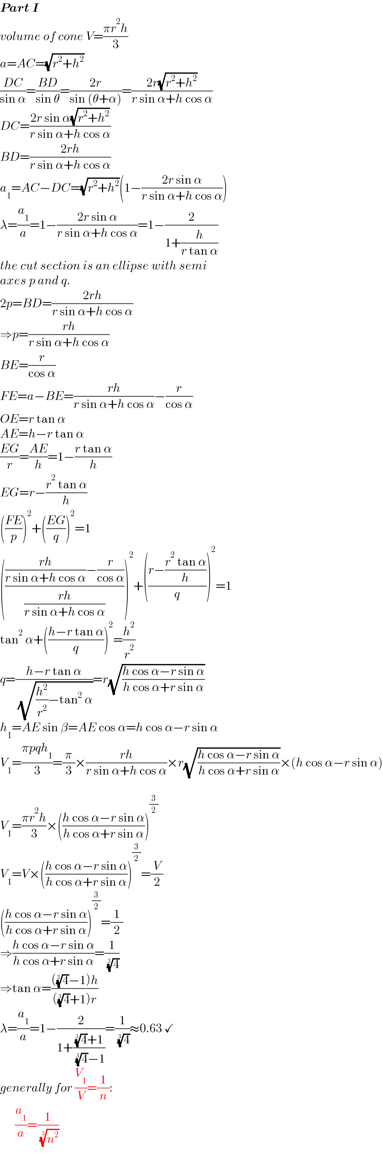 Part I  volume of cone V=((πr^2 h)/3)  a=AC=(√(r^2 +h^2 ))  ((DC)/(sin α))=((BD)/(sin θ))=((2r)/(sin (θ+α)))=((2r(√(r^2 +h^2 )))/(r sin α+h cos α))  DC=((2r sin α(√(r^2 +h^2 )))/(r sin α+h cos α))  BD=((2rh)/(r sin α+h cos α))  a_1 =AC−DC=(√(r^2 +h^2 ))(1−((2r sin α)/(r sin α+h cos α)))  λ=(a_1 /a)=1−((2r sin α)/(r sin α+h cos α))=1−(2/(1+(h/(r tan α))))  the cut section is an ellipse with semi  axes p and q.  2p=BD=((2rh)/(r sin α+h cos α))  ⇒p=((rh)/(r sin α+h cos α))  BE=(r/(cos α))  FE=a−BE=((rh)/(r sin α+h cos α))−(r/(cos α))  OE=r tan α  AE=h−r tan α  ((EG)/r)=((AE)/h)=1−((r tan α)/h)  EG=r−((r^2  tan α)/h)  (((FE)/p))^2 +(((EG)/q))^2 =1  (((((rh)/(r sin α+h cos α))−(r/(cos α)))/((rh)/(r sin α+h cos α))))^2 +(((r−((r^2  tan α)/h))/q))^2 =1  tan^2  α+(((h−r tan α)/q))^2 =(h^2 /r^2 )  q=((h−r tan α)/( (√((h^2 /r^2 )−tan^2  α))))=r(√((h cos α−r sin α)/(h cos α+r sin α)))  h_1 =AE sin β=AE cos α=h cos α−r sin α  V_1 =((πpqh_1 )/3)=(π/3)×((rh)/(r sin α+h cos α))×r(√((h cos α−r sin α)/(h cos α+r sin α)))×(h cos α−r sin α)    V_1 =((πr^2 h)/3)×(((h cos α−r sin α)/(h cos α+r sin α)))^(3/2)   V_1 =V×(((h cos α−r sin α)/(h cos α+r sin α)))^(3/2) =(V/2)  (((h cos α−r sin α)/(h cos α+r sin α)))^(3/2) =(1/2)  ⇒((h cos α−r sin α)/(h cos α+r sin α))=(1/( (4)^(1/3) ))  ⇒tan α=((((4)^(1/3) −1)h)/(((4)^(1/3) +1)r))  λ=(a_1 /a)=1−(2/(1+(((4)^(1/3) +1)/( (4)^(1/3) −1))))=(1/( (4)^(1/3) ))≈0.63 ✓  generally for (V_1 /V)=(1/n):         (a_1 /a)=(1/( (n^2 )^(1/3) ))  