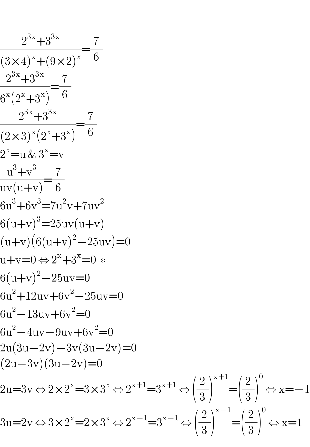    ((2^(3x) +3^(3x) )/((3×4)^x +(9×2)^x ))=(7/6)  ((2^(3x) +3^(3x) )/(6^x (2^x +3^x )))=(7/6)  ((2^(3x) +3^(3x) )/((2×3)^x (2^x +3^x )))=(7/6)  2^x =u & 3^x =v  ((u^3 +v^3 )/(uv(u+v)))=(7/6)  6u^3 +6v^3 =7u^2 v+7uv^2   6(u+v)^3 =25uv(u+v)  (u+v)(6(u+v)^2 −25uv)=0  u+v=0 ⇔ 2^x +3^x =0  ∗  6(u+v)^2 −25uv=0  6u^2 +12uv+6v^2 −25uv=0  6u^2 −13uv+6v^2 =0  6u^2 −4uv−9uv+6v^2 =0  2u(3u−2v)−3v(3u−2v)=0  (2u−3v)(3u−2v)=0  2u=3v ⇔ 2×2^x =3×3^x  ⇔ 2^(x+1) =3^(x+1)  ⇔ ((2/3))^(x+1) =((2/3))^0  ⇔ x=−1  3u=2v ⇔ 3×2^x =2×3^x  ⇔ 2^(x−1) =3^(x−1)  ⇔ ((2/3))^(x−1) =((2/3))^0  ⇔ x=1  