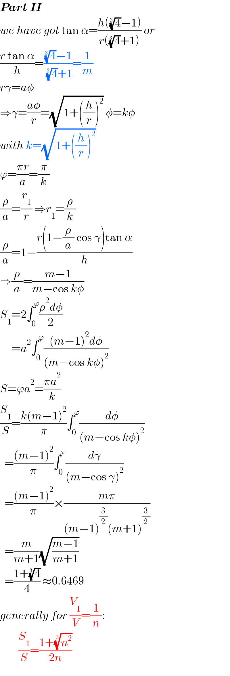 Part II  we have got tan α=((h((4)^(1/3) −1))/(r((4)^(1/3) +1))) or  ((r tan α)/h)=(((4)^(1/3) −1)/( (4)^(1/3) +1))=(1/m)  rγ=aφ  ⇒γ=((aφ)/r)=(√(1+((h/r))^2 )) φ=kφ  with k=(√(1+((h/r))^2 ))  ϕ=((πr)/a)=(π/k)  (ρ/a)=(r_1 /r) ⇒r_1 =(ρ/k)  (ρ/a)=1−((r(1−(ρ/a) cos γ)tan α)/h)  ⇒(ρ/a)=((m−1)/(m−cos kφ))  S_1 =2∫_0 ^ϕ ((ρ^2 dφ)/2)       =a^2 ∫_0 ^ϕ (((m−1)^2 dφ)/((m−cos kφ)^2 ))  S=ϕa^2 =((πa^2 )/k)  (S_1 /S)=((k(m−1)^2 )/π)∫_0 ^ϕ (dφ/((m−cos kφ)^2 ))    =(((m−1)^2 )/π)∫_0 ^π (dγ/((m−cos γ)^2 ))    =(((m−1)^2 )/π)×((mπ)/((m−1)^(3/2) (m+1)^(3/2) ))    =(m/(m+1))(√((m−1)/(m+1)))     =((1+(4)^(1/3) )/4) ≈0.6469  generally for (V_1 /V)=(1/n):          (S_1 /S)=((1+(n^2 )^(1/3) )/(2n))   