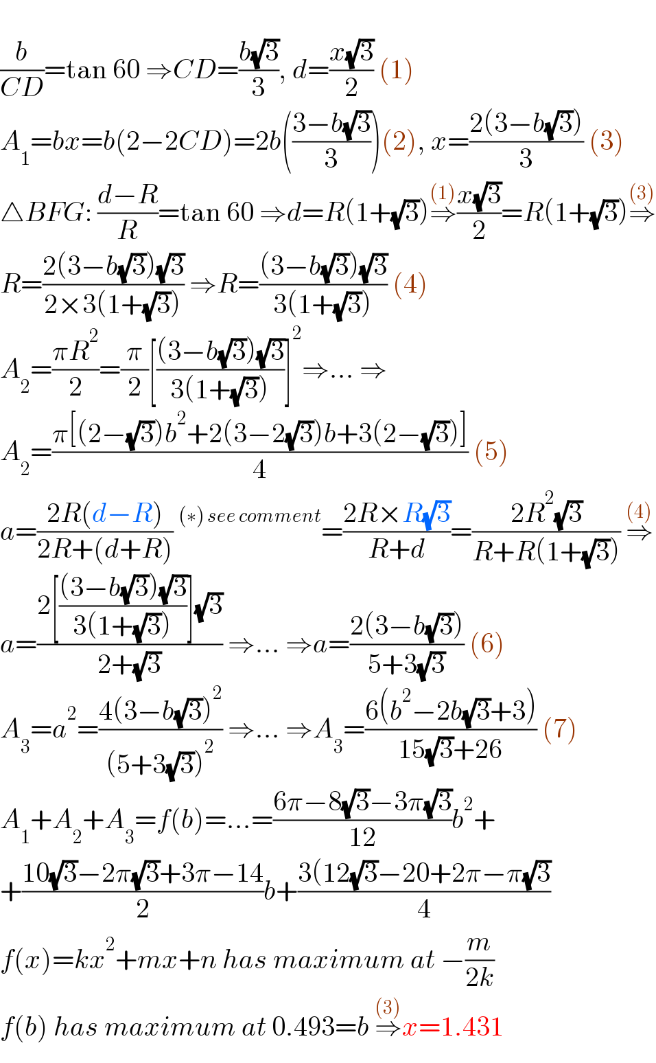   (b/(CD))=tan 60 ⇒CD=((b(√3))/3), d=((x(√3))/2) (1)  A_1 =bx=b(2−2CD)=2b(((3−b(√3))/3))(2), x=((2(3−b(√3)))/3) (3)  △BFG: ((d−R)/R)=tan 60 ⇒d=R(1+(√3))⇒^((1)) ((x(√3))/2)=R(1+(√3))⇒^((3))   R=((2(3−b(√3))(√3))/(2×3(1+(√3)))) ⇒R=(((3−b(√3))(√3))/(3(1+(√3)))) (4)  A_2 =((πR^2 )/2)=(π/2)[(((3−b(√3))(√3))/(3(1+(√3))))]^2 ⇒... ⇒  A_2 =((π[(2−(√3))b^2 +2(3−2(√3))b+3(2−(√3))])/4) (5)  a=((2R(d−R))/(2R+(d+R)))^((∗) see comment) =((2R×R(√3))/(R+d))=((2R^2 (√3))/(R+R(1+(√3)))) ⇒^((4))   a=((2[(((3−b(√3))(√3))/(3(1+(√3))))](√3))/(2+(√3))) ⇒... ⇒a=((2(3−b(√3)))/(5+3(√3))) (6)  A_3 =a^2 =((4(3−b(√3))^2 )/((5+3(√3))^2 )) ⇒... ⇒A_3 =((6(b^2 −2b(√3)+3))/(15(√3)+26)) (7)  A_1 +A_2 +A_3 =f(b)=...=((6π−8(√3)−3π(√3))/(12))b^2 +  +((10(√3)−2π(√3)+3π−14)/2)b+((3(12(√3)−20+2π−π(√3))/4)  f(x)=kx^2 +mx+n has maximum at −(m/(2k))  f(b) has maximum at 0.493=b ⇒^((3)) x=1.431  