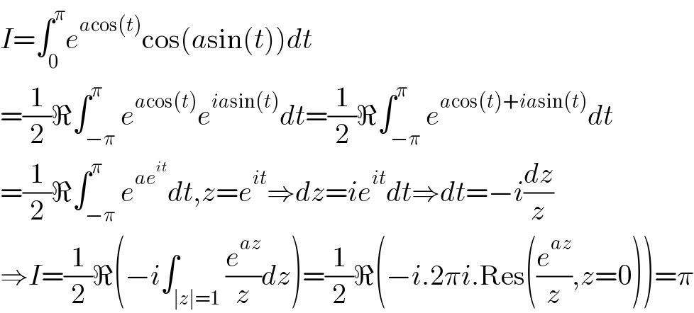 I=∫_0 ^π e^(acos(t)) cos(asin(t))dt  =(1/2)ℜ∫_(−π) ^π e^(acos(t)) e^(iasin(t)) dt=(1/2)ℜ∫_(−π) ^π e^(acos(t)+iasin(t)) dt  =(1/2)ℜ∫_(−π) ^π e^(ae^(it) ) dt,z=e^(it) ⇒dz=ie^(it) dt⇒dt=−i(dz/z)  ⇒I=(1/2)ℜ(−i∫_(∣z∣=1) (e^(az) /z)dz)=(1/2)ℜ(−i.2πi.Res((e^(az) /z),z=0))=π  