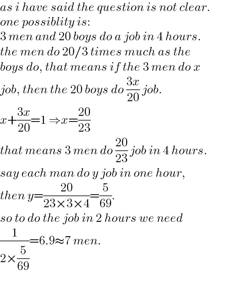 as i have said the question is not clear.  one possiblity is:  3 men and 20 boys do a job in 4 hours.  the men do 20/3 times much as the   boys do, that means if the 3 men do x   job, then the 20 boys do ((3x)/(20)) job.  x+((3x)/(20))=1 ⇒x=((20)/(23))  that means 3 men do ((20)/(23)) job in 4 hours.  say each man do y job in one hour,  then y=((20)/(23×3×4))=(5/(69)).  so to do the job in 2 hours we need  (1/(2×(5/(69))))=6.9≈7 men.  