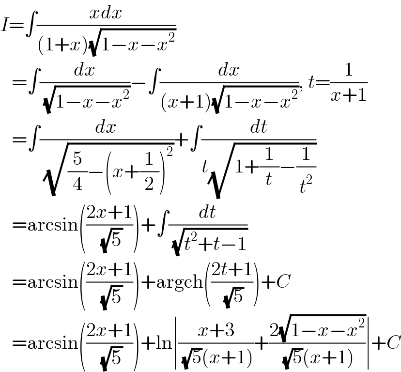 I=∫((xdx)/((1+x)(√(1−x−x^2 ))))     =∫(dx/( (√(1−x−x^2 ))))−∫(dx/((x+1)(√(1−x−x^2 )))), t=(1/(x+1))     =∫(dx/( (√((5/4)−(x+(1/2))^2 ))))+∫(dt/(t(√(1+(1/t)−(1/t^2 )))))     =arcsin(((2x+1)/( (√5))))+∫(dt/( (√(t^2 +t−1))))     =arcsin(((2x+1)/( (√5))))+argch(((2t+1)/( (√5))))+C     =arcsin(((2x+1)/( (√5))))+ln∣((x+3)/( (√5)(x+1)))+((2(√(1−x−x^2 )))/( (√5)(x+1)))∣+C  