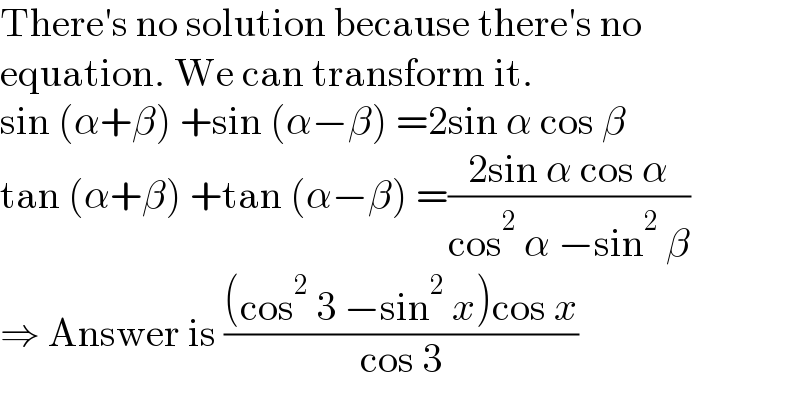 There′s no solution because there′s no  equation. We can transform it.  sin (α+β) +sin (α−β) =2sin α cos β  tan (α+β) +tan (α−β) =((2sin α cos α)/(cos^2  α −sin^2  β))  ⇒ Answer is (((cos^2  3 −sin^2  x)cos x)/(cos 3))  