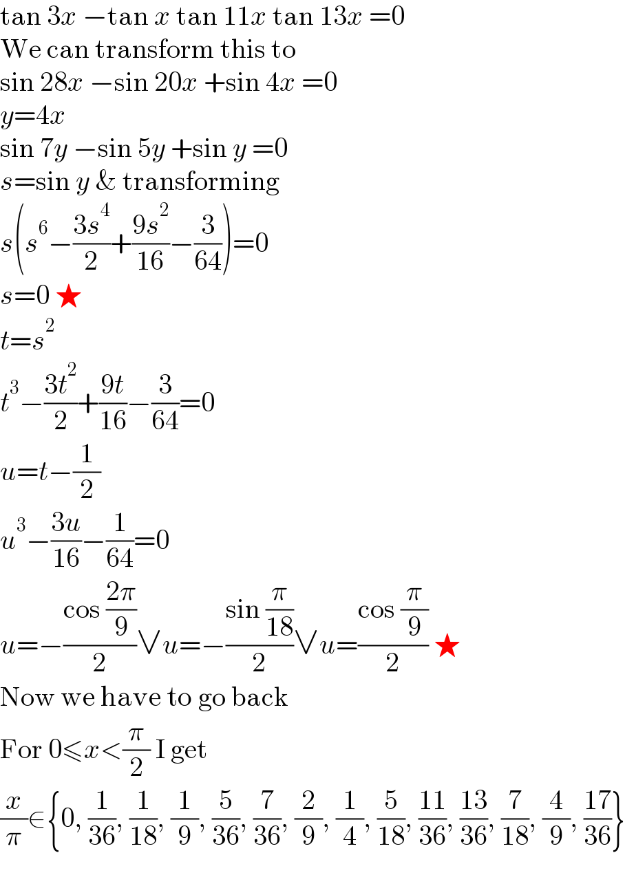 tan 3x −tan x tan 11x tan 13x =0  We can transform this to  sin 28x −sin 20x +sin 4x =0  y=4x  sin 7y −sin 5y +sin y =0  s=sin y & transforming  s(s^6 −((3s^4 )/2)+((9s^2 )/(16))−(3/(64)))=0  s=0 ★  t=s^2   t^3 −((3t^2 )/2)+((9t)/(16))−(3/(64))=0  u=t−(1/2)  u^3 −((3u)/(16))−(1/(64))=0  u=−((cos ((2π)/9))/2)∨u=−((sin (π/(18)))/2)∨u=((cos (π/9))/2) ★  Now we have to go back  For 0≤x<(π/2) I get  (x/π)∈{0, (1/(36)), (1/(18)), (1/9), (5/(36)), (7/(36)), (2/9), (1/4), (5/(18)), ((11)/(36)), ((13)/(36)), (7/(18)), (4/9), ((17)/(36))}  