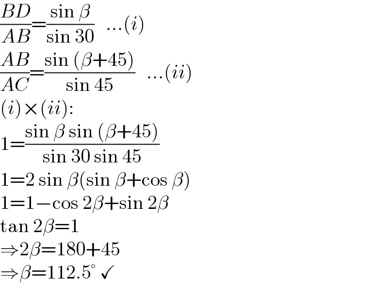 ((BD)/(AB))=((sin β)/(sin 30))   ...(i)  ((AB)/(AC))=((sin (β+45))/(sin 45))   ...(ii)  (i)×(ii):  1=((sin β sin (β+45))/(sin 30 sin 45))  1=2 sin β(sin β+cos β)  1=1−cos 2β+sin 2β  tan 2β=1  ⇒2β=180+45  ⇒β=112.5° ✓  