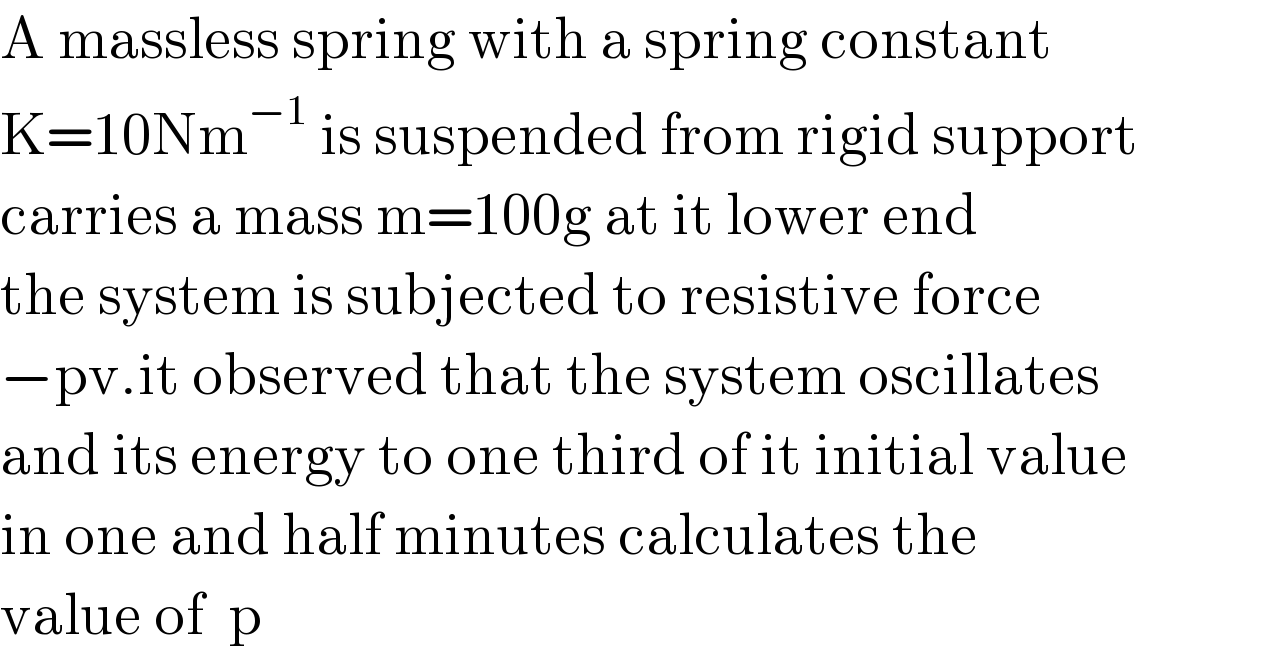 A massless spring with a spring constant  K=10Nm^(−1)  is suspended from rigid support  carries a mass m=100g at it lower end  the system is subjected to resistive force  −pv.it observed that the system oscillates  and its energy to one third of it initial value  in one and half minutes calculates the   value of  p  