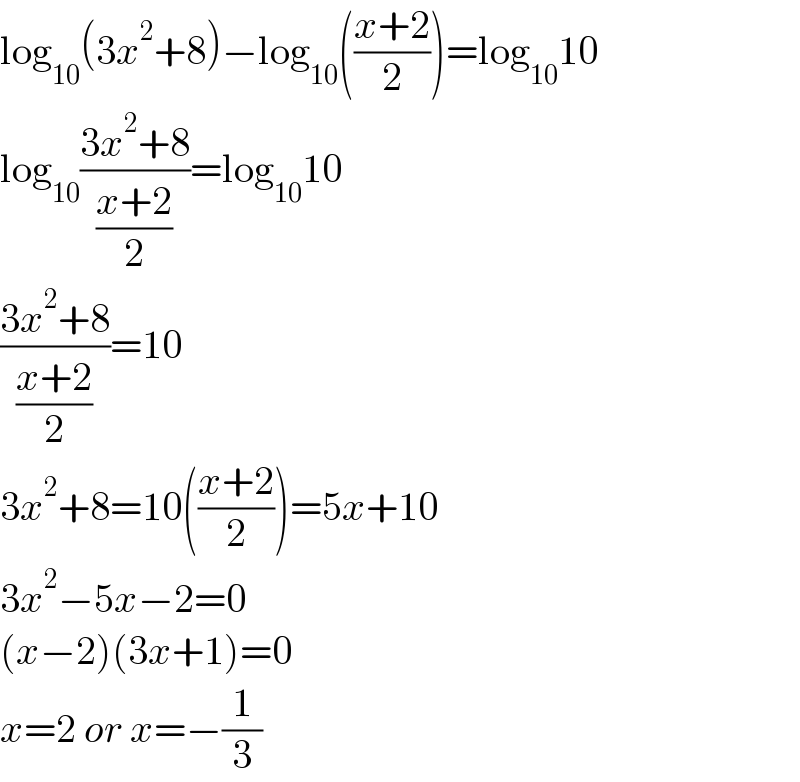 log_(10) (3x^2 +8)−log_(10) (((x+2)/2))=log_(10) 10  log_(10) ((3x^2 +8)/( ((x+2)/2) ))=log_(10) 10  ((3x^2 +8)/( ((x+2)/2) ))=10  3x^2 +8=10(((x+2)/2))=5x+10  3x^2 −5x−2=0  (x−2)(3x+1)=0  x=2 or x=−(1/3)  