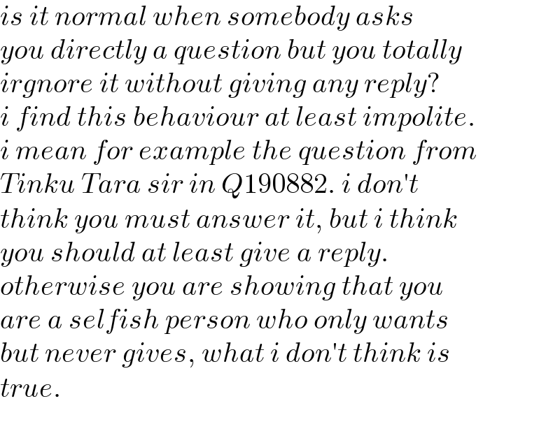 is it normal when somebody asks  you directly a question but you totally  irgnore it without giving any reply?  i find this behaviour at least impolite.  i mean for example the question from  Tinku Tara sir in Q190882. i don′t  think you must answer it, but i think  you should at least give a reply.   otherwise you are showing that you  are a selfish person who only wants   but never gives, what i don′t think is  true.  