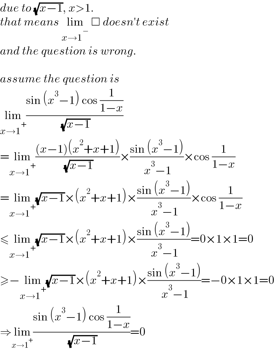 due to (√(x−1)), x>1.  that means lim_(x→1^− )  □ doesn′t exist  and the question is wrong.    assume the question is  lim_(x→1^+ ) ((sin (x^3 −1) cos (1/(1−x)))/( (√(x−1))))  =lim_(x→1^+ ) (((x−1)(x^2 +x+1))/( (√(x−1))))×((sin (x^3 −1))/( x^3 −1))×cos (1/(1−x))   =lim_(x→1^+ ) (√(x−1))×(x^2 +x+1)×((sin (x^3 −1))/( x^3 −1))×cos (1/(1−x))   ≤lim_(x→1^+ ) (√(x−1))×(x^2 +x+1)×((sin (x^3 −1))/( x^3 −1))=0×1×1=0   ≥−lim_(x→1^+ ) (√(x−1))×(x^2 +x+1)×((sin (x^3 −1))/( x^3 −1))=−0×1×1=0   ⇒lim_(x→1^+ ) ((sin (x^3 −1) cos (1/(1−x)))/( (√(x−1))))=0  