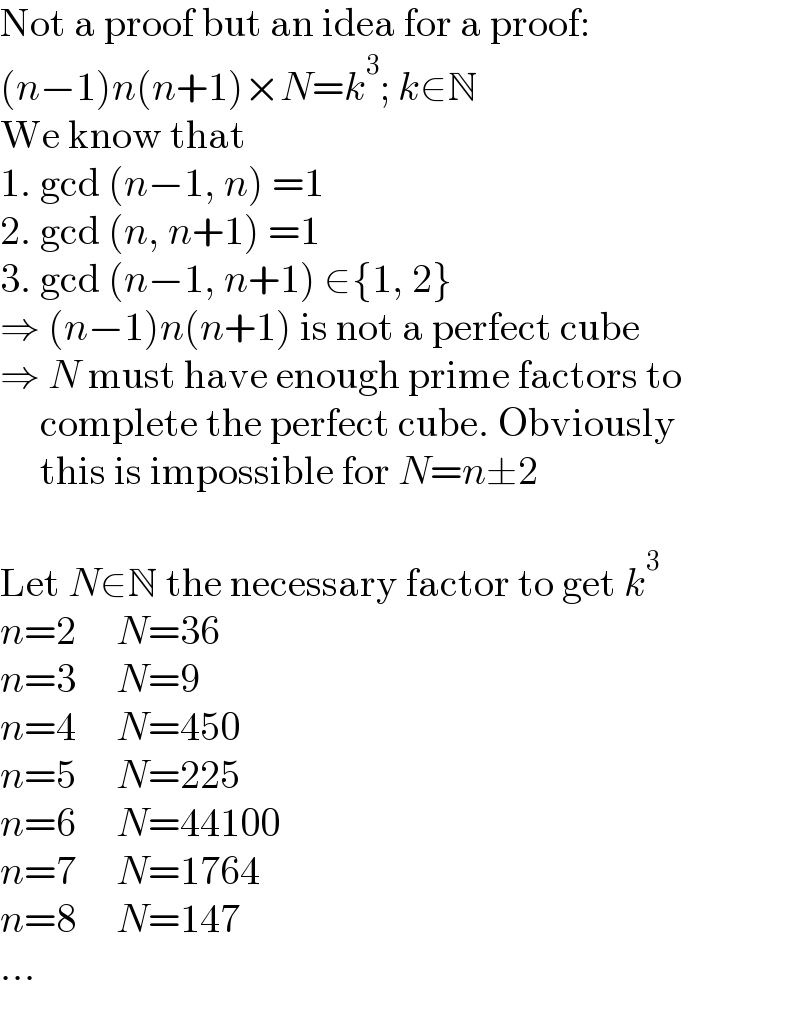 Not a proof but an idea for a proof:  (n−1)n(n+1)×N=k^3 ; k∈N  We know that  1. gcd (n−1, n) =1  2. gcd (n, n+1) =1  3. gcd (n−1, n+1) ∈{1, 2}  ⇒ (n−1)n(n+1) is not a perfect cube  ⇒ N must have enough prime factors to       complete the perfect cube. Obviously       this is impossible for N=n±2    Let N∈N the necessary factor to get k^3   n=2     N=36  n=3     N=9  n=4     N=450  n=5     N=225  n=6     N=44100  n=7     N=1764  n=8     N=147  ...  