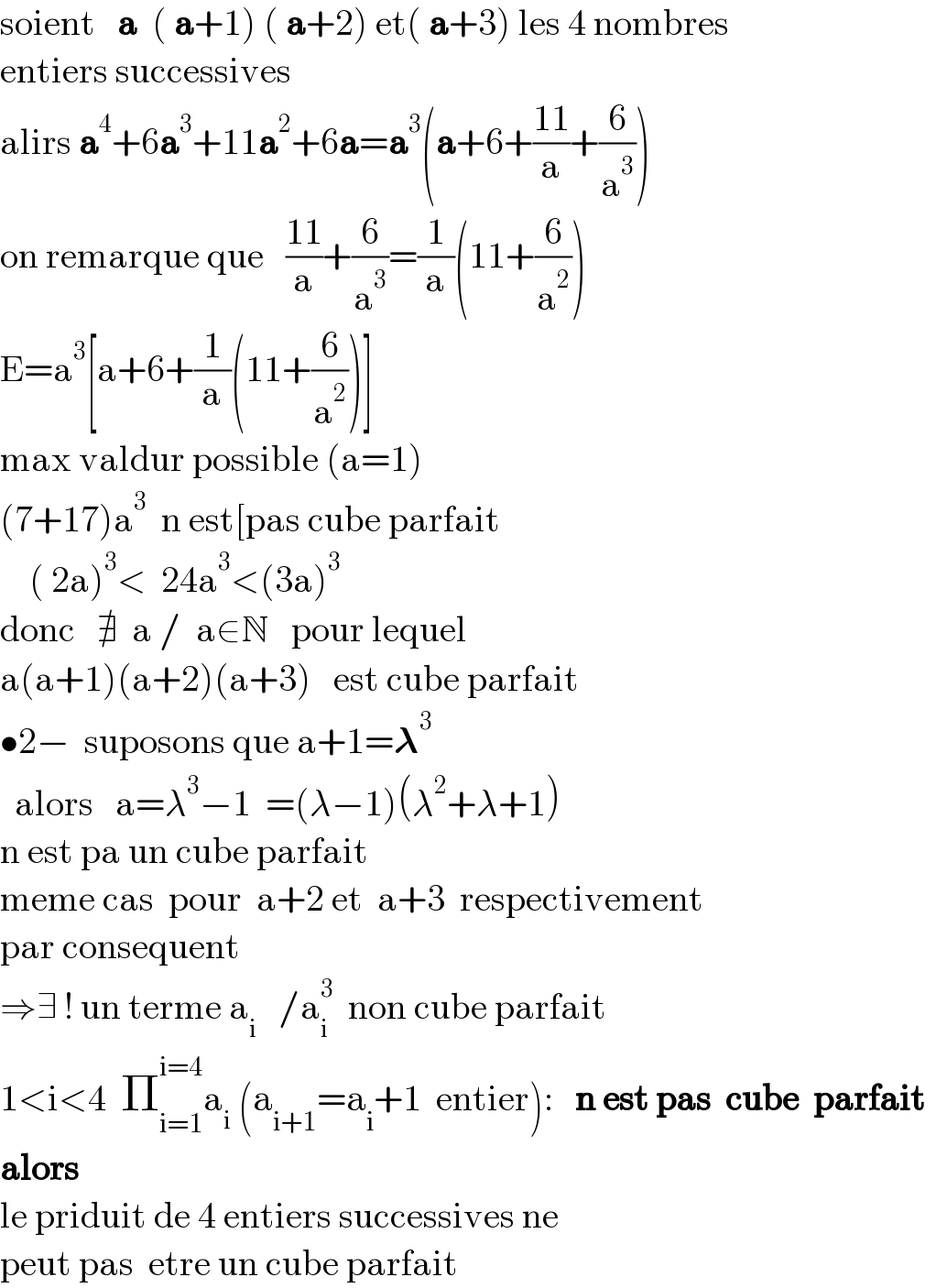 soient   a  ( a+1) ( a+2) et( a+3) les 4 nombres  entiers successives  alirs a^4 +6a^3 +11a^2 +6a=a^3 (a+6+((11)/a)+(6/a^3 ))  on remarque que   ((11)/a)+(6/a^3 )=(1/a)(11+(6/a^2 ))  E=a^3 [a+6+(1/a)(11+(6/a^2 ))]  max valdur possible (a=1)  (7+17)a^3   n est[pas cube parfait      ( 2a)^3 <  24a^3 <(3a)^3   donc   ∄  a /  a∈N   pour lequel   a(a+1)(a+2)(a+3)   est cube parfait  •2−  suposons que a+1=𝛌^3     alors   a=λ^3 −1  =(λ−1)(λ^2 +λ+1)  n est pa un cube parfait    meme cas  pour  a+2 et  a+3  respectivement  par consequent   ⇒∃ ! un terme a_i    /a_i ^3   non cube parfait  1<i<4  Π_(i=1) ^(i=4) a_i  (a_(i+1) =a_i +1  entier):   n est pas  cube  parfait     alors   le priduit de 4 entiers successives ne  peut pas  etre un cube parfait  