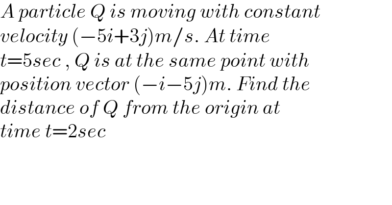 A particle Q is moving with constant  velocity (−5i+3j)m/s. At time   t=5sec , Q is at the same point with  position vector (−i−5j)m. Find the  distance of Q from the origin at   time t=2sec  