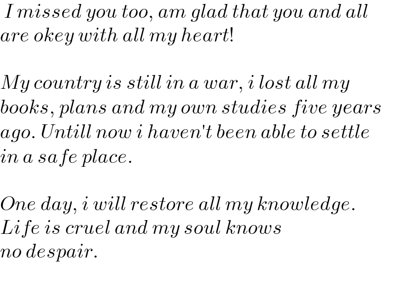  I missed you too, am glad that you and all  are okey with all my heart!    My country is still in a war, i lost all my   books, plans and my own studies five years  ago. Untill now i haven′t been able to settle  in a safe place.    One day, i will restore all my knowledge.  Life is cruel and my soul knows   no despair.    