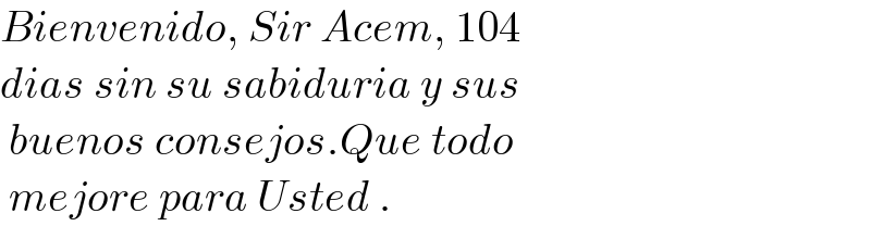 Bienvenido, Sir Acem, 104   dias sin su sabiduria y sus   buenos consejos.Que todo   mejore para Usted .  