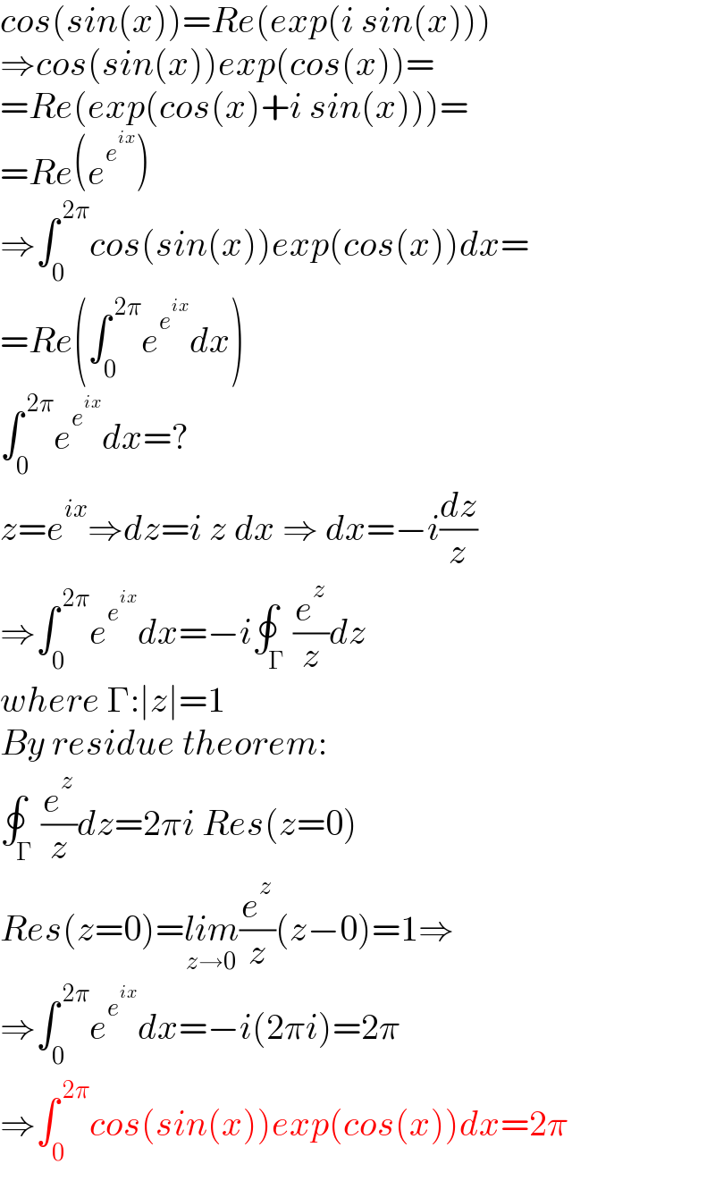 cos(sin(x))=Re(exp(i sin(x)))  ⇒cos(sin(x))exp(cos(x))=  =Re(exp(cos(x)+i sin(x)))=  =Re(e^e^(ix)  )  ⇒∫_0 ^( 2π) cos(sin(x))exp(cos(x))dx=  =Re(∫_0 ^( 2π) e^e^(ix)  dx)  ∫_0 ^( 2π) e^e^(ix)  dx=?  z=e^(ix) ⇒dz=i z dx ⇒ dx=−i(dz/z)  ⇒∫_0 ^( 2π) e^e^(ix)  dx=−i∮_Γ (e^z /z)dz  where Γ:∣z∣=1  By residue theorem:  ∮_Γ (e^z /z)dz=2πi Res(z=0)  Res(z=0)=lim_(z→0) (e^z /z)(z−0)=1⇒  ⇒∫_0 ^( 2π) e^e^(ix)  dx=−i(2πi)=2π  ⇒∫_0 ^( 2π) cos(sin(x))exp(cos(x))dx=2π  