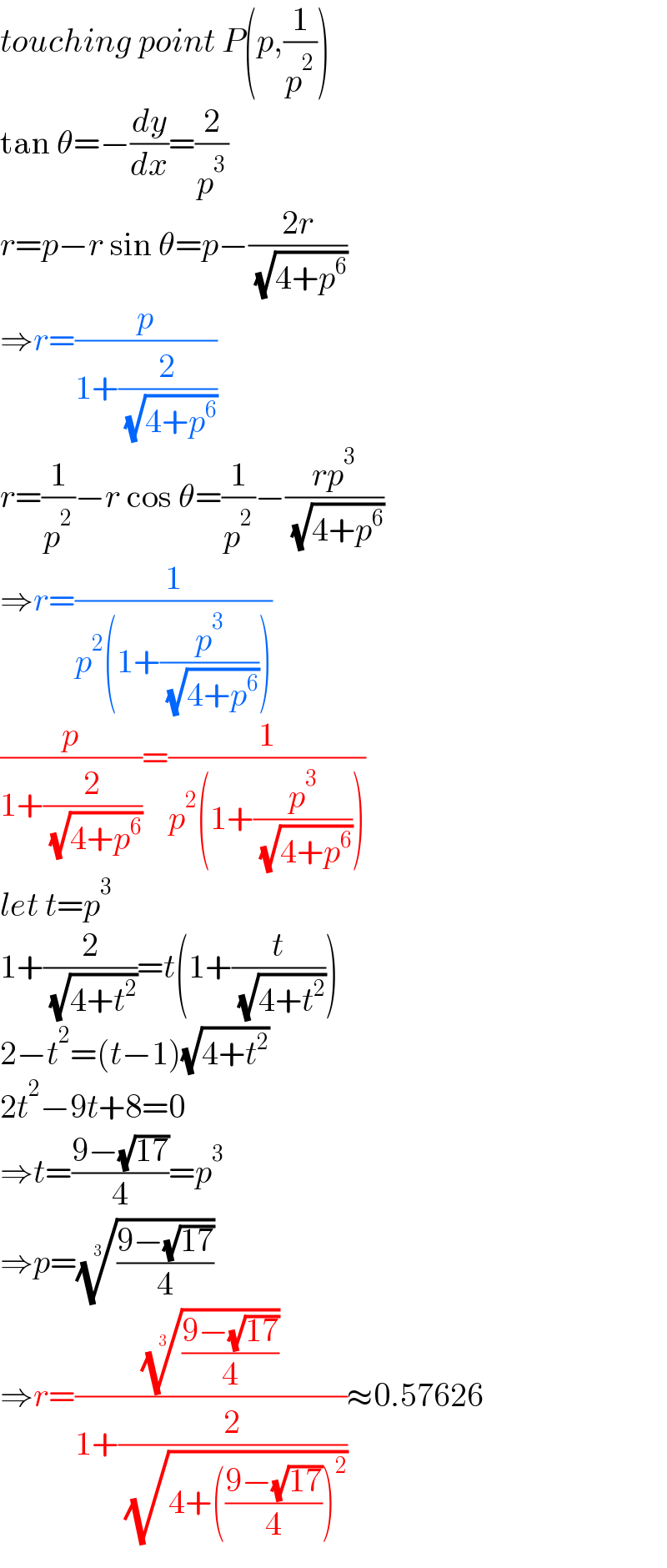 touching point P(p,(1/p^2 ))  tan θ=−(dy/dx)=(2/p^3 )  r=p−r sin θ=p−((2r)/( (√(4+p^6 ))))  ⇒r=(p/(1+(2/( (√(4+p^6 ))))))  r=(1/p^2 )−r cos θ=(1/p^2 )−((rp^3 )/( (√(4+p^6 ))))  ⇒r=(1/(p^2 (1+(p^3 /( (√(4+p^6 )))))))  (p/(1+(2/( (√(4+p^6 ))))))=(1/(p^2 (1+(p^3 /( (√(4+p^6 )))))))  let t=p^3   1+(2/( (√(4+t^2 ))))=t(1+(t/( (√(4+t^2 )))))  2−t^2 =(t−1)(√(4+t^2 ))  2t^2 −9t+8=0  ⇒t=((9−(√(17)))/4)=p^3   ⇒p=(((9−(√(17)))/4))^(1/3)   ⇒r=((((9−(√(17)))/4))^(1/3) /(1+(2/( (√(4+(((9−(√(17)))/4))^2 ))))))≈0.57626  