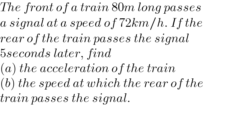 The front of a train 80m long passes  a signal at a speed of 72km/h. If the  rear of the train passes the signal   5seconds later, find   (a) the acceleration of the train  (b) the speed at which the rear of the  train passes the signal.  