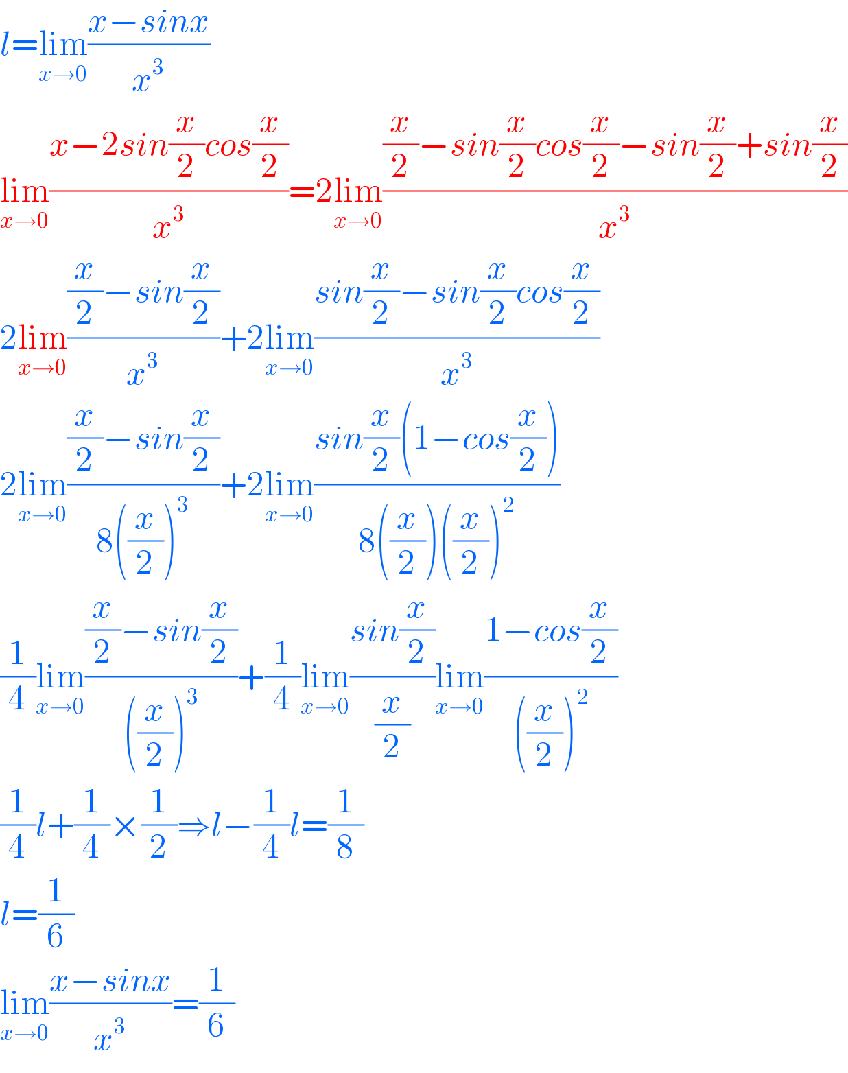 l=lim_(x→0) ((x−sinx)/x^3 )  lim_(x→0) ((x−2sin(x/2)cos(x/2))/x^3 )=2lim_(x→0) (((x/2)−sin(x/2)cos(x/2)−sin(x/2)+sin(x/2))/x^3 )  2lim_(x→0) (((x/2)−sin(x/2))/x^3 )+2lim_(x→0) ((sin(x/2)−sin(x/2)cos(x/2))/x^3 )  2lim_(x→0) (((x/2)−sin(x/2))/(8((x/2))^3 ))+2lim_(x→0) ((sin(x/2)(1−cos(x/2)))/(8((x/2))((x/2))^2 ))  (1/4)lim_(x→0) (((x/2)−sin(x/2))/(((x/2))^3 ))+(1/4)lim_(x→0) ((sin(x/2))/(x/2))lim_(x→0) ((1−cos(x/2))/(((x/2))^2 ))  (1/4)l+(1/4)×(1/2)⇒l−(1/4)l=(1/8)  l=(1/6)  lim_(x→0) ((x−sinx)/x^3 )=(1/6)  