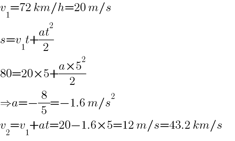 v_1 =72 km/h=20 m/s  s=v_1 t+((at^2 )/2)  80=20×5+((a×5^2 )/2)  ⇒a=−(8/5)=−1.6 m/s^2   v_2 =v_1 +at=20−1.6×5=12 m/s=43.2 km/s  