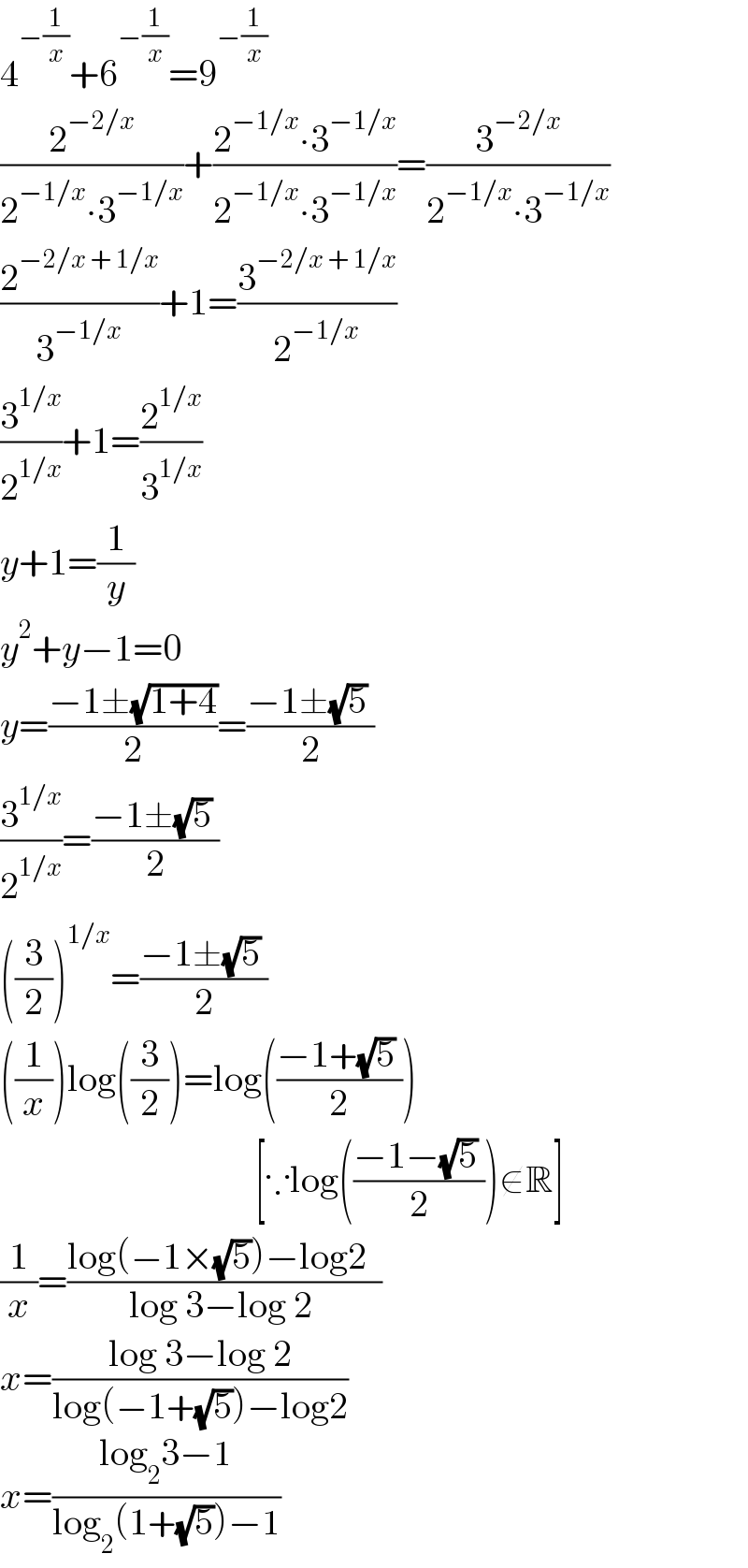 4^(−(1/x)) +6^(−(1/x)) =9^(−(1/x))   (2^(−2/x) /(2^(−1/x) ∙3^(−1/x) ))+((2^(−1/x) ∙3^(−1/x) )/(2^(−1/x) ∙3^(−1/x) ))=(3^(−2/x) /(2^(−1/x) ∙3^(−1/x) ))  (2^(−2/x + 1/x) /3^(−1/x) )+1=(3^(−2/x + 1/x) /2^(−1/x) )  (3^(1/x) /2^(1/x) )+1=(2^(1/x) /3^(1/x) )  y+1=(1/y)  y^2 +y−1=0  y=((−1±(√(1+4)))/2)=((−1±(√5) )/2)  (3^(1/x) /2^(1/x) )=((−1±(√5) )/2)  ((3/2))^(1/x) =((−1±(√5) )/2)  ((1/x))log((3/2))=log(((−1+(√5) )/2))                                     [∵log(((−1−(√5) )/2))∉R]  (1/x)=((log(−1×(√5))−log2  )/(log 3−log 2 ))  x=((log 3−log 2)/(log(−1+(√5))−log2))  x=((log_2 3−1)/(log_2 (1+(√5))−1))  