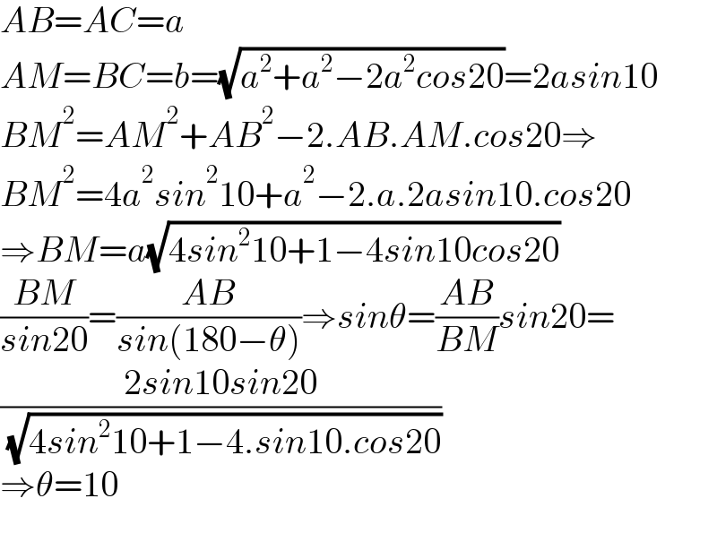 AB=AC=a  AM=BC=b=(√(a^2 +a^2 −2a^2 cos20))=2asin10  BM^2 =AM^2 +AB^2 −2.AB.AM.cos20⇒  BM^2 =4a^2 sin^2 10+a^2 −2.a.2asin10.cos20  ⇒BM=a(√(4sin^2 10+1−4sin10cos20))  ((BM)/(sin20))=((AB)/(sin(180−θ)))⇒sinθ=((AB)/(BM))sin20=  ((2sin10sin20)/( (√(4sin^2 10+1−4.sin10.cos20))))  ⇒θ=10    