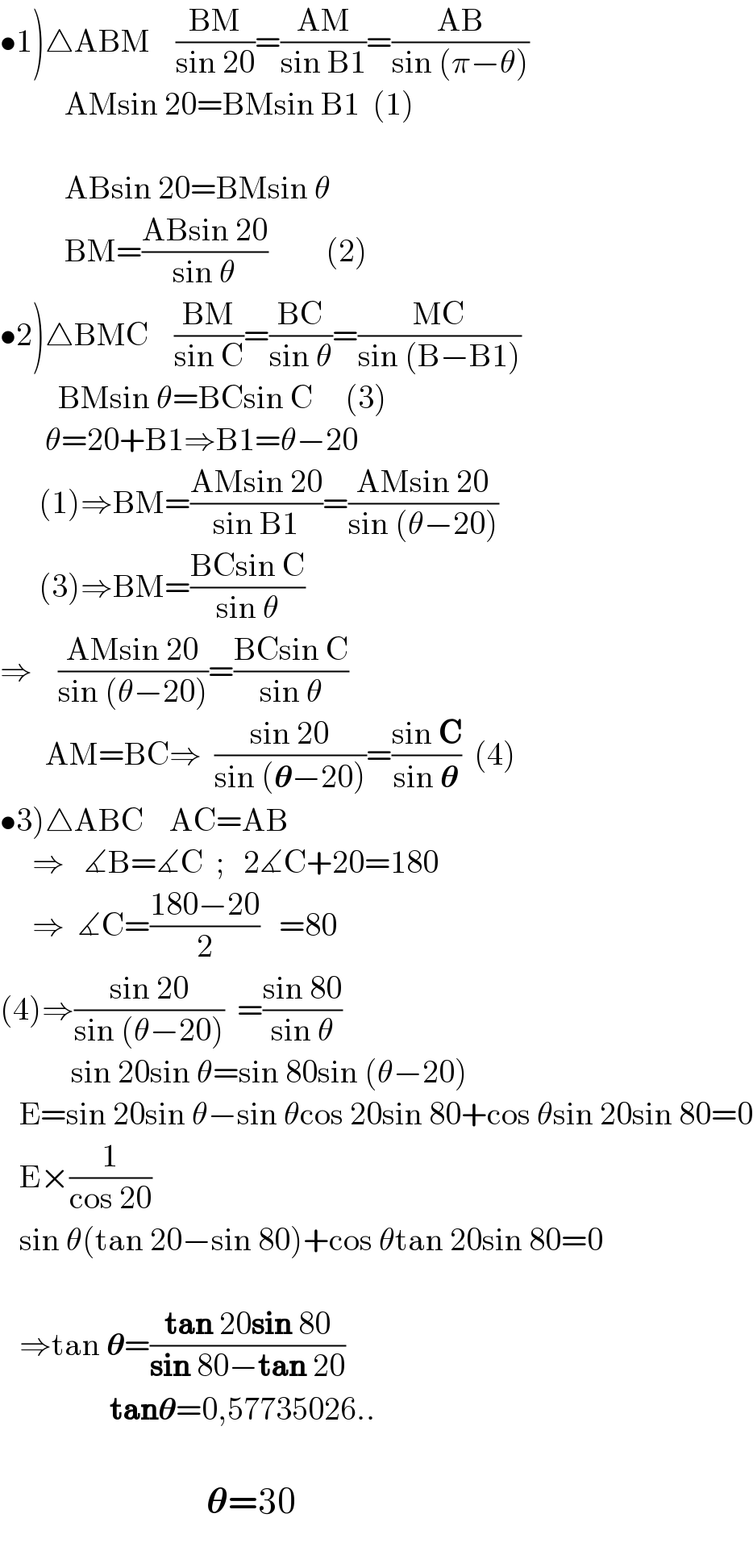 •1)△ABM    ((BM)/(sin 20))=((AM)/(sin B1))=((AB)/(sin (π−θ)))            AMsin 20=BMsin B1  (1)                        ABsin 20=BMsin θ            BM=((ABsin 20)/(sin θ))         (2)  •2)△BMC    ((BM)/(sin C))=((BC)/(sin θ))=((MC)/(sin (B−B1)))           BMsin θ=BCsin C     (3)         θ=20+B1⇒B1=θ−20        (1)⇒BM=((AMsin 20)/(sin B1))=((AMsin 20)/(sin (θ−20)))        (3)⇒BM=((BCsin C)/(sin θ))  ⇒    ((AMsin 20)/(sin (θ−20)))=((BCsin C)/(sin θ))         AM=BC⇒  ((sin 20)/(sin (𝛉−20)))=((sin C)/(sin 𝛉))  (4)  •3)△ABC    AC=AB       ⇒   ∡B=∡C  ;   2∡C+20=180       ⇒  ∡C=((180−20)/2)   =80  (4)⇒((sin 20)/(sin (θ−20)))  =((sin 80)/(sin θ))             sin 20sin θ=sin 80sin (θ−20)     E=sin 20sin θ−sin θcos 20sin 80+cos θsin 20sin 80=0     E×(1/(cos 20))     sin θ(tan 20−sin 80)+cos θtan 20sin 80=0       ⇒tan 𝛉=((tan 20sin 80)/(sin 80−tan 20))                   tan𝛉=0,57735026..                                    𝛉=30           