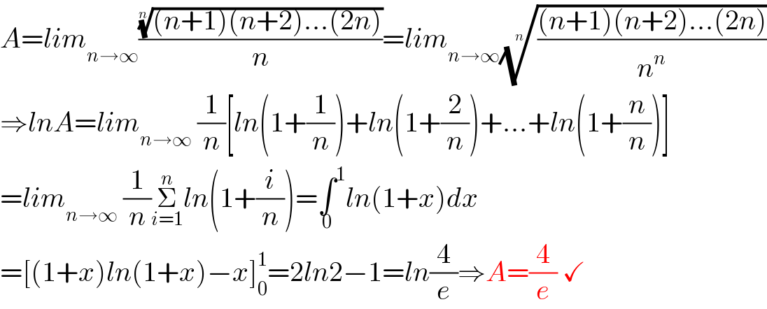 A=lim_(n→∞) ((((n+1)(n+2)...(2n)))^(1/n) /n)=lim_(n→∞) ((((n+1)(n+2)...(2n))/n^n ))^(1/n)   ⇒lnA=lim_(n→∞)  (1/n)[ln(1+(1/n))+ln(1+(2/n))+...+ln(1+(n/n))]  =lim_(n→∞)  (1/n)Σ_(i=1) ^n ln(1+(i/n))=∫^1 _0 ln(1+x)dx  =[(1+x)ln(1+x)−x]_0 ^1 =2ln2−1=ln(4/e)⇒A=(4/e) ✓  