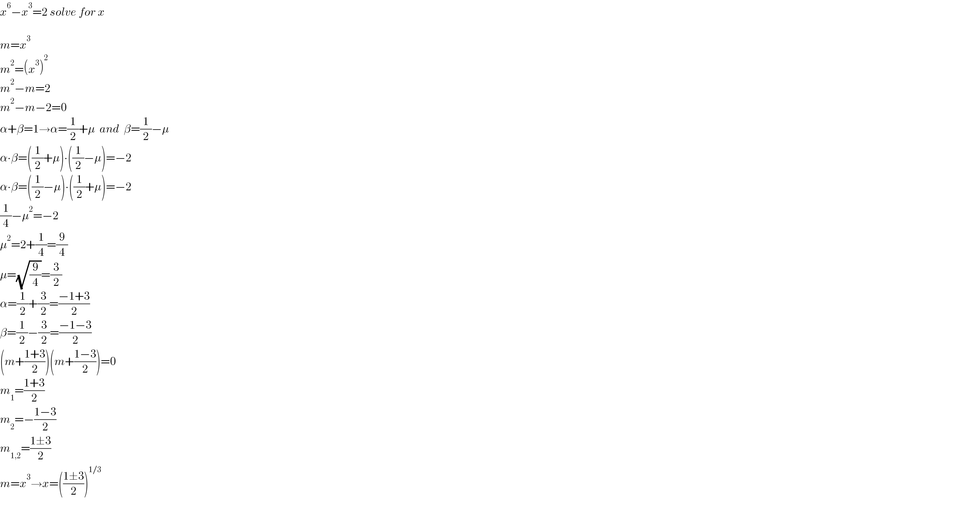 x^6 −x^3 =2 solve for x    m=x^3   m^2 =(x^3 )^2   m^2 −m=2  m^2 −m−2=0  α+β=1→α=(1/2)+μ  and  β=(1/2)−μ  α∙β=((1/2)+μ)∙((1/2)−μ)=−2  α∙β=((1/2)−μ)∙((1/2)+μ)=−2  (1/4)−μ^2 =−2  μ^2 =2+(1/4)=(9/4)  μ=(√(9/4))=(3/2)  α=(1/2)+(3/2)=((−1+3)/2)  β=(1/2)−(3/2)=((−1−3)/2)  (m+((1+3)/2))(m+((1−3)/2))=0  m_1 =((1+3)/2)  m_2 =−((1−3)/2)  m_(1,2) =((1±3)/2)  m=x^3 →x=(((1±3)/2))^(1/3)     