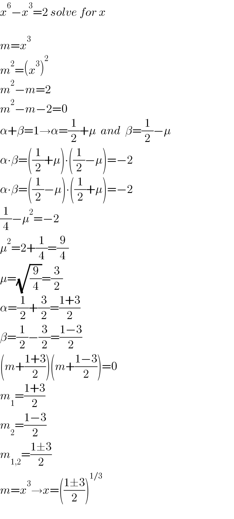 x^6 −x^3 =2 solve for x    m=x^3   m^2 =(x^3 )^2   m^2 −m=2  m^2 −m−2=0  α+β=1→α=(1/2)+μ  and  β=(1/2)−μ  α∙β=((1/2)+μ)∙((1/2)−μ)=−2  α∙β=((1/2)−μ)∙((1/2)+μ)=−2  (1/4)−μ^2 =−2  μ^2 =2+(1/4)=(9/4)  μ=(√(9/4))=(3/2)  α=(1/2)+(3/2)=((1+3)/2)  β=(1/2)−(3/2)=((1−3)/2)  (m+((1+3)/2))(m+((1−3)/2))=0  m_1 =((1+3)/2)  m_2 =((1−3)/2)  m_(1,2) =((1±3)/2)  m=x^3 →x=(((1±3)/2))^(1/3)     